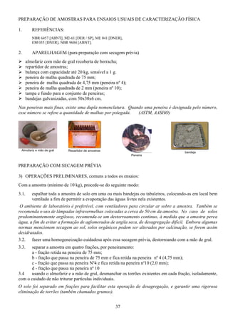 37
PREPARAÇÃO DE AMOSTRAS PARA ENSAIOS USUAIS DE CARACTERIZAÇÃO FÍSICA
1. REFERÊNCIAS:
NBR 6457 [ABNT], M2-61 [DER / SP], ME 041 [DNER],
EM 035 [DNER], NBR 9604 [ABNT].
2. APARELHAGEM (para preparação com secagem prévia)
almofariz com mão de gral recoberta de borracha;
repartidor de amostras;
balança com capacidade até 20 kg, sensível a 1 g.
peneira de malha quadrada de 75 mm;
peneira de malha quadrada de 4,75 mm (peneira nº 4);
peneira de malha quadrada de 2 mm (peneira nº 10);
tampa e fundo para o conjunto de peneiras;
bandejas galvanizadas, com 50x30x6 cm.
Nas peneiras mais finas, existe uma dupla nomenclatura. Quando uma peneira é designada pelo número,
esse número se refere a quantidade de malhas por polegada. (ASTM, AASHO)
PREPARAÇÃO COM SECAGEM PRÉVIA
3) OPERAÇÕES PRELIMINARES, comuns a todos os ensaios:
Com a amostra (mínimo de 10 kg), procede-se do seguinte modo:
3.1. espalhar toda a amostra de solo em uma ou mais bandejas ou tabuleiros, colocando-as em local bem
ventilado a fim de permitir a evaporação das águas livres nela existentes.
O ambiente de laboratório é preferível, com ventiladores para circular ar sobre a amostra. Também se
recomenda o uso de lâmpadas infravermelhas colocadas a cerca de 50 cm da amostra. No caso de solos
predominantemente argilosos, recomenda-se um destorroamento contínuo, à medida que a amostra perca
água, a fim de evitar a formação de aglomerados de argila seca, de desagregação difícil. Embora algumas
normas mencionem secagem ao sol, solos orgânicos podem ser alterados por calcinação, se forem assim
desidratados.
3.2. fazer uma homogeneização cuidadosa após essa secagem prévia, destorroando com a mão de gral.
3.3. separar a amostra em quatro frações, por peneiramento:
a - fração retida na peneira de 75 mm;
b - fração que passa na peneira de 75 mm e fica retida na peneira nº 4 (4,75 mm);
c - fração que passa na peneira Nº4 e fica retida na peneira nº10 (2,0 mm);
d - fração que passa na peneira nº 10
3.4 usando o almofariz e a mão de gral, desmanchar os torrões existentes em cada fração, isoladamente,
com o cuidado de não triturar partículas individuais.
O solo foi separado em frações para facilitar esta operação de desagregação, e garantir uma rigorosa
eliminação de torrões (também chamados grumos).
Almofariz e mão de gral Repartidor de amostras
Peneira
bandeja
 