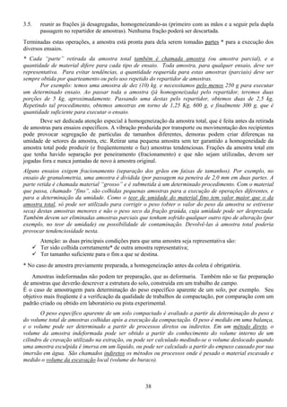 38
3.5. reunir as frações já desagregadas, homogeneizando-as (primeiro com as mãos e a seguir pela dupla
passagem no repartidor de amostras). Nenhuma fração poderá ser descartada.
Terminadas estas operações, a amostra está pronta para dela serem tomadas partes * para a execução dos
diversos ensaios.
* Cada “parte” retirada da amostra total também é chamada amostra (ou amostra parcial), e a
quantidade de material difere para cada tipo de ensaio. Toda amostra, para qualquer ensaio, deve ser
representativa. Para evitar tendências, a quantidade requerida para estas amostras (parciais) deve ser
sempre obtida por quarteamento ou pelo uso repetido do repartidor de amostras.
Por exemplo: temos uma amostra de dez (10) kg. e necessitamos pelo menos 250 g para executar
um determinado ensaio. Ao passar toda a amostra (já homogeneizada) pelo repartidor, teremos duas
porções de 5 kg, aproximadamente. Passando uma destas pelo repartidor, obtemos duas de 2,5 kg,
Repetindo tal procedimento, obtemos amostras em torno de 1,25 Kg, 600 g, e finalmente 300 g, que é
quantidade suficiente para executar o ensaio.
Deve ser dedicada atenção especial à homogeneização da amostra total, que é feita antes da retirada
de amostras para ensaios específicos. A vibração produzida por transporte ou movimentação dos recipientes
pode provocar segregação de partículas de tamanhos diferentes, demoras podem criar diferenças na
umidade de setores da amostra, etc. Retirar uma pequena amostra sem ter garantido a homogeneidade da
amostra total pode produzir (e freqüentemente o faz) amostras tendenciosas. Frações da amostra total em
que tenha havido separação por peneiramento (fracionamento) e que não sejam utilizadas, devem ser
jogadas fora e nunca juntadas de novo à amostra original.
Alguns ensaios exigem fracionamento (separação dos grãos em faixas de tamanhos). Por exemplo, no
ensaio de granulometria, uma amostra é dividida (por passagem na peneira de 2,0 mm em duas partes. A
parte retida é chamada material “grosso” e é submetida à um determinado procedimento. Com o material
que passa, chamado “fino”, são colhidas pequenas amostras para a execução de operações diferentes, e
para a determinação da umidade. Como o teor de umidade do material fino tem valor maior que o da
amostra total, só pode ser utilizado para corrigir o peso (obter o valor do peso da amostra se estivesse
seca) destas amostras menores e não o peso seco da fração graúda, cuja umidade pode ser desprezada.
Também devem ser eliminadas amostras parciais que tenham sofrido qualquer outro tipo de alteração (por
exemplo, no teor de umidade) ou possibilidade de contaminação. Devolvê-las à amostra total poderia
provocar tendenciosidade nesta.
Atenção: as duas principais condições para que uma amostra seja representativa são:
Ter sido colhida corretamente* de outra amostra representativa;
Ter tamanho suficiente para o fim a que se destina.
* No caso de amostra previamente preparada, a homogeneização antes da coleta é obrigatória.
Amostras indeformadas não podem ter preparação, que as deformaria. Também não se faz preparação
de amostras que deverão descrever a estrutura do solo, construída em um trabalho de campo.
É o caso de amostragem para determinação do peso específico aparente de um solo, por exemplo. Seu
objetivo mais freqüente é a verificação da qualidade de trabalhos de compactação, por comparação com um
padrão criado ou obtido em laboratório ou pista experimental.
O peso específico aparente de um solo compactado é avaliado a partir da determinação do peso e
do volume total de amostras colhidas após a execução da compactação. O peso é medido em uma balança,
e o volume pode ser determinado a partir de processos diretos ou indiretos. Em um método direto, o
volume da amostra indeformada pode ser obtido a partir do conhecimento do volume interno de um
cilindro de cravação utilizado na extração, ou pode ser calculado medindo-se o volume deslocado quando
uma amostra esculpida é imersa em um líquido, ou pode ser calculado a partir do empuxo causado por sua
imersão em água. São chamados indiretos os métodos ou processos onde é pesado o material escavado e
medido o volume da escavação local (volume do buraco).
 