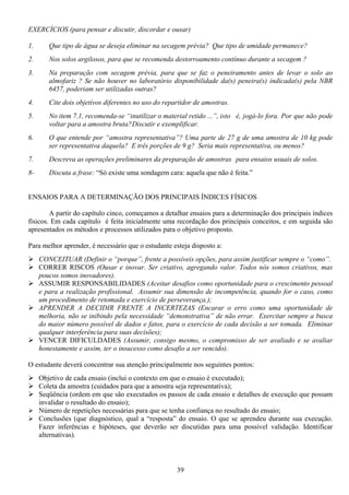 39
EXERCÍCIOS (para pensar e discutir, discordar e ousar)
1. Que tipo de água se deseja eliminar na secagem prévia? Que tipo de umidade permanece?
2. Nos solos argilosos, para que se recomenda destorroamento contínuo durante a secagem ?
3. Na preparação com secagem prévia, para que se faz o peneiramento antes de levar o solo ao
almofariz ? Se não houver no laboratório disponibilidade da(s) peneira(s) indicada(s) pela NBR
6457, poderiam ser utilizadas outras?
4. Cite dois objetivos diferentes no uso do repartidor de amostras.
5. No item 7.1, recomenda-se “inutilizar o material retido ...”, isto é, jogá-lo fora. Por que não pode
voltar para a amostra bruta?Discutir e exemplificar.
6. O que entende por “amostra representativa”? Uma parte de 27 g de uma amostra de 10 kg pode
ser representativa daquela? E três porções de 9 g? Seria mais representativa, ou menos?
7. Descreva as operações preliminares da preparação de amostras para ensaios usuais de solos.
8- Discuta a frase: “Só existe uma sondagem cara: aquela que não é feita.”
ENSAIOS PARA A DETERMINAÇÃO DOS PRINCIPAIS ÍNDICES FÍSICOS
A partir do capítulo cinco, começamos a detalhar ensaios para a determinação dos principais índices
físicos. Em cada capítulo é feita inicialmente uma recordação dos principais conceitos, e em seguida são
apresentados os métodos e processos utilizados para o objetivo proposto.
Para melhor aprender, é necessário que o estudante esteja disposto a:
CONCEITUAR (Definir o “porque”, frente a possíveis opções, para assim justificar sempre o “como”.
CORRER RISCOS (Ousar e inovar. Ser criativo, agregando valor. Todos nós somos criativos, mas
poucos somos inovadores).
ASSUMIR RESPONSABILIDADES (Aceitar desafios como oportunidade para o crescimento pessoal
e para a realização profissional. Assumir sua dimensão de incompetência, quando for o caso, como
um procedimento de retomada e exercício de perseverança.);
APRENDER A DECIDIR FRENTE A INCERTEZAS (Encarar o erro como uma oportunidade de
melhoria, não se inibindo pela necessidade “demonstrativa” de não errar. Exercitar sempre a busca
do maior número possível de dados e fatos, para o exercício de cada decisão a ser tomada. Eliminar
qualquer interferência para suas decisões);
VENCER DIFICULDADES (Assumir, consigo mesmo, o compromisso de ser avaliado e se avaliar
honestamente e assim, ter o insucesso como desafio a ser vencido).
O estudante deverá concentrar sua atenção principalmente nos seguintes pontos:
Objetivo de cada ensaio (inclui o contexto em que o ensaio é executado);
Coleta da amostra (cuidados para que a amostra seja representativa);
Seqüência (ordem em que são executados os passos de cada ensaio e detalhes de execução que possam
invalidar o resultado do ensaio);
Número de repetições necessárias para que se tenha confiança no resultado do ensaio;
Conclusões (que diagnóstico, qual a “resposta” do ensaio. O que se aprendeu durante sua execução.
Fazer inferências e hipóteses, que deverão ser discutidas para uma possível validação. Identificar
alternativas).
 