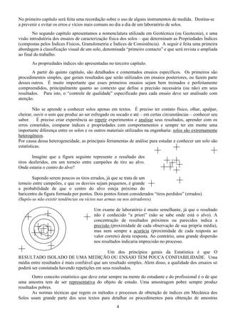 4
No primeiro capítulo será feita uma recordação sobre o uso de alguns instrumentos de medida. Destina-se
a prevenir e evitar os erros e vícios mais comuns no dia a dia de um laboratório de solos.
No segundo capítulo apresentamos a nomenclatura utilizada em Geotécnica (ou Geotecnia), e uma
visão introdutória dos ensaios de caracterização física dos solos – que determinam as Propriedades Índices
(compostas pelos Índices Físicos, Granulometria e Índices de Consistência). A seguir é feita uma primeira
abordagem à classificação visual de um solo, denominada “primeiro contacto” e que será revista e ampliada
ao final do trabalho.
As propriedades índices são apresentadas no terceiro capítulo.
A partir do quinto capítulo, são detalhados e comentados ensaios específicos. Os primeiros são
procedimentos simples, que geram resultados que serão utilizados em ensaios posteriores, ou fazem parte
desses outros. É muito importante que esses primeiros ensaios sejam bem treinados e perfeitamente
compreendidos, principalmente quanto ao contexto que define a precisão necessária (ou não) em seus
resultados. Para isto, o “controle de qualidade” especificado para cada ensaio deve ser analisado com
atenção.
Não se aprende a conhecer solos apenas em textos. É preciso ter contato físico, olhar, apalpar,
cheirar, ouvir o som que produz ao ser esfregado ou socado e até – em certas circunstâncias – conhecer seu
sabor. É preciso criar experiência ao repetir experimentos e analisar seus resultados, aprender com os
erros cometidos, comparar índices e propriedades com comportamentos e sempre ter em mente uma
importante diferença entre os solos e os outros materiais utilizados na engenharia: solos são extremamente
heterogêneos.
Por causa dessa heterogeneidade, as principais ferramentas de análise para estudar e conhecer um solo são
estatísticas.
Imagine que a figura seguinte represente o resultado dos
tiros desferidos, em um torneio entre campeões de tiro ao alvo.
Onde estaria o centro do alvo?
Supondo serem poucos os tiros errados, já que se trata de um
torneio entre campeões, e que os desvios sejam pequenos, é grande
a probabilidade de que o centro do alvo esteja próximo do
baricentro da figura formada por pontos. Dois pontos foram considerados “tiros perdidos” (errados).
(Supôs-se não existir tendências ou vícios nas armas ou nos atiradores).
Um exame de laboratório é muito semelhante, já que o resultado
não é conhecido “a priori” (não se sabe onde está o alvo). A
concentração de resultados próximos ou parecidos indica a
precisão (proximidade de cada observação de sua própria média),
mas nem sempre a acurácia (proximidade de cada resposta ao
valor correto) desta resposta. Ao contrário, uma grande dispersão
nos resultados indicaria imprecisão no processo.
Um dos princípios gerais da Estatística é que O
RESULTADO ISOLADO DE UMA MEDIÇÃO OU ENSAIO TEM POUCA CONFIABILIDADE. Uma
média entre resultados é mais confiável que um resultado simples. Alem disso, a qualidade dos ensaios só
poderá ser constatada havendo repetições em seus resultados.
Outro conceito estatístico que deve estar sempre na mente do estudante e do profissional é o de que
uma amostra tem de ser representativa do objeto de estudo. Uma amostragem pobre sempre produz
resultados pobres.
As normas técnicas que regem os métodos e processos de obtenção de índices em Mecânica dos
Solos usam grande parte dos seus textos para detalhar os procedimentos para obtenção de amostras
 