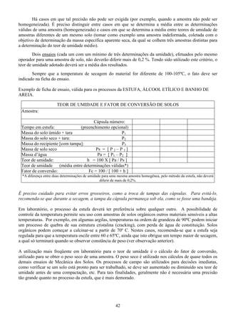42
Há casos em que tal precisão não pode ser exigida (por exemplo, quando a amostra não pode ser
homogeneizada). É preciso distinguir entre casos em que se determina a média entre as determinações
válidas de uma amostra (homogeneizada) e casos em que se determina a média entre teores de umidade de
amostras diferentes de um mesmo solo (tomar como exemplo uma amostra indeformada, coletada com o
objetivo de determinação da massa específica aparente seca, da qual se colhem três amostras distintas para
a determinação do teor de umidade médio).
Dois ensaios (cada um com um mínimo de três determinações da umidade), efetuados pelo mesmo
operador para uma amostra de solo, não deverão diferir mais de 0,2 %. Tendo sido utilizado este critério, o
teor de umidade adotado deverá ser a média dos resultados.
Sempre que a temperatura de secagem do material for diferente de 100-105ºC, o fato deve ser
indicado na ficha do ensaio.
Exemplo de ficha de ensaio, válida para os processos da ESTUFA, ÁLCOOL ETÍLICO E BANHO DE
AREIA.
TEOR DE UMIDADE E FATOR DE CONVERSÃO DE SOLOS
Amostra:
Cápsula número:
Tempo em estufa: (preenchimento opcional)
Massa do solo úmido + tara P1
Massa do solo seco + tara: P2
Massa do recipiente [com tampa]: P3
Massa de solo seco Ps = [ P 2 – P 3 ]
Massa d’água Pa = [ P1 – P2 ]
Teor de umidade: h = 100 X [ Pa / Ps ]
Teor de umidade (média entre determinações válidas*)
Fator de conversão: Fc = 100 / [ 100 + h ]
*A diferença entre duas determinações de umidade para uma mesma amostra homogênea, pelo método da estufa, não deverá
diferir de mais de 0,2%.
É preciso cuidado para evitar erros grosseiros, como a troca de tampas das cápsulas. Para evitá-lo,
recomenda-se que durante a secagem, a tampa da cápsula permaneça sob ela, como se fosse uma bandeja.
Em laboratório, o processo da estufa deverá ter preferência sobre qualquer outro. A possibilidade de
controle da temperatura permite seu uso com amostras de solos orgânicos outros materiais sensíveis a altas
temperaturas. Por exemplo, em algumas argilas, temperaturas na ordem de grandeza de 90ºC podem iniciar
um processo de quebra de sua estrutura cristalina (cracking), com perda de água de constituição. Solos
orgânicos podem começar a calcinar-se a partir de 70º C. Nestes casos, recomenda-se que a estufa seja
regulada para que a temperatura oscile entre 60 e 65ºC, ainda que isto obrigue um tempo maior de secagem,
a qual só terminará quando se observar constância de peso (ver observação anterior).
A utilização mais freqüente em laboratório para o teor de umidade é o cálculo do fator de conversão,
utilizado para se obter o peso seco de uma amostra. O peso seco é utilizado nos cálculos de quase todos os
demais ensaios de Mecânica dos Solos. Os processos de campo são utilizados para decisões imediatas,
como verificar se um solo está pronto para ser trabalhado, se deve ser aumentado ou diminuído seu teor de
umidade antes de uma compactação, etc. Para tais finalidades, geralmente não é necessária uma precisão
tão grande quanto no processo da estufa, que é mais demorado.
 