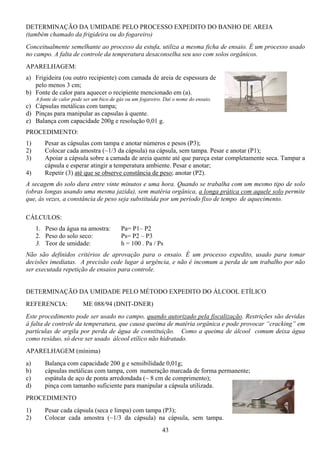 43
DETERMINAÇÃO DA UMIDADE PELO PROCESSO EXPEDITO DO BANHO DE AREIA
(também chamado da frigideira ou do fogareiro)
Conceitualmente semelhante ao processo da estufa, utiliza a mesma ficha de ensaio. É um processo usado
no campo. A falta de controle da temperatura desaconselha seu uso com solos orgânicos.
APARELHAGEM:
a) Frigideira (ou outro recipiente) com camada de areia de espessura de
pelo menos 3 cm;
b) Fonte de calor para aquecer o recipiente mencionado em (a).
A fonte de calor pode ser um bico de gás ou um fogareiro. Daí o nome do ensaio.
c) Cápsulas metálicas com tampa;
d) Pinças para manipular as capsulas à quente.
e) Balança com capacidade 200g e resolução 0,01 g.
PROCEDIMENTO:
1) Pesar as cápsulas com tampa e anotar números e pesos (P3);
2) Colocar cada amostra (~1/3 da cápsula) na cápsula, sem tampa. Pesar e anotar (P1);
3) Apoiar a cápsula sobre a camada de areia quente até que pareça estar completamente seca. Tampar a
cápsula e esperar atingir a temperatura ambiente. Pesar e anotar;
4) Repetir (3) até que se observe constância de peso; anotar (P2).
A secagem do solo dura entre vinte minutos e uma hora. Quando se trabalha com um mesmo tipo de solo
(obras longas usando uma mesma jazida), sem matéria orgânica, a longa prática com aquele solo permite
que, às vezes, a constância de peso seja substituída por um período fixo de tempo de aquecimento.
CÁLCULOS:
1. Peso da água na amostra: Pa= P1– P2
2. Peso do solo seco: Ps= P2 – P3
3. Teor de umidade: h = 100 . Pa / Ps
Não são definidos critérios de aprovação para o ensaio. É um processo expedito, usado para tomar
decisões imediatas. A precisão cede lugar à urgência, e não é incomum a perda de um trabalho por não
ser executada repetição de ensaios para controle.
DETERMINAÇÃO DA UMIDADE PELO MÉTODO EXPEDITO DO ÁLCOOL ETÍLICO
REFERENCIA: ME 088/94 (DNIT-DNER)
Este procedimento pode ser usado no campo, quando autorizado pela fiscalização. Restrições são devidas
à falta de controle da temperatura, que causa queima de matéria orgânica e pode provocar “cracking” em
partículas de argila por perda de água de constituição. Como a queima de álcool comum deixa água
como resíduo, só deve ser usado álcool etílico não hidratado.
APARELHAGEM (mínima)
a) Balança com capacidade 200 g e sensibilidade 0,01g;
b) cápsulas metálicas com tampa, com numeração marcada de forma permanente;
c) espátula de aço de ponta arredondada (~ 8 cm de comprimento);
d) pinça com tamanho suficiente para manipular a cápsula utilizada.
PROCEDIMENTO
1) Pesar cada cápsula (seca e limpa) com tampa (P3);
2) Colocar cada amostra (~1/3 da cápsula) na cápsula, sem tampa.
 