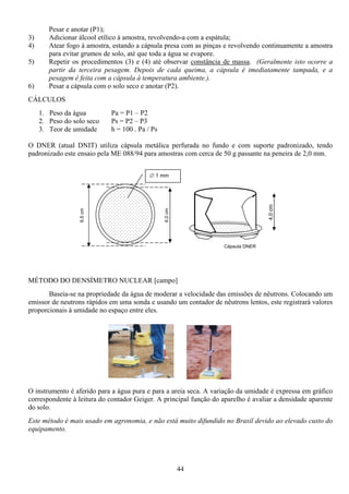 44
Pesar e anotar (P1);
3) Adicionar álcool etílico à amostra, revolvendo-a com a espátula;
4) Atear fogo à amostra, estando a cápsula presa com as pinças e revolvendo continuamente a amostra
para evitar grumos de solo, até que toda a água se evapore.
5) Repetir os procedimentos (3) e (4) até observar constância de massa. (Geralmente isto ocorre a
partir da terceira pesagem. Depois de cada queima, a cápsula é imediatamente tampada, e a
pesagem é feita com a cápsula à temperatura ambiente.).
6) Pesar a cápsula com o solo seco e anotar (P2).
CÁLCULOS
1. Peso da água Pa = P1 – P2
2. Peso do solo seco Ps = P2 – P3
3. Teor de umidade h = 100 . Pa / Ps
O DNER (atual DNIT) utiliza cápsula metálica perfurada no fundo e com suporte padronizado, tendo
padronizado este ensaio pela ME 088/94 para amostras com cerca de 50 g passante na peneira de 2,0 mm.
MÉTODO DO DENSÍMETRO NUCLEAR [campo]
Baseia-se na propriedade da água de moderar a velocidade das emissões de nêutrons. Colocando um
emissor de neutrons rápidos em uma sonda e usando um contador de nêutrons lentos, este registrará valores
proporcionais à umidade no espaço entre eles.
O instrumento é aferido para a água pura e para a areia seca. A variação da umidade é expressa em gráfico
correspondente à leitura do contador Geiger. A principal função do aparelho é avaliar a densidade aparente
do solo.
Este método é mais usado em agronomia, e não está muito difundido no Brasil devido ao elevado custo do
equipamento.
4,0cm
Cápsula DNER
6,5cm
6,0cm
∅ 1 mm
 