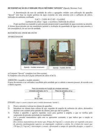 45
DETERMINAÇÃO DA UMIDADE PELO MÉTODO “SPEEDY” (Speedy Moisture Test)
A determinação do teor de umidade de solos e agregados miúdos com utilização do aparelho
“Speedy” tem base na reação química da água existente em uma amostra com o carbureto de cálcio,
realizada em ambiente confinado.
CaC2 + 2 H2O C2 H2 + Ca (OH)2
(carbureto de cálcio + água → acetileno e hidróxido de cálcio)
O gás acetileno ao expandir-se gera pressão proporcional à quantidade de água existente na amostra.
A leitura dessa pressão em um manômetro permite a avaliação da quantidade de água em uma amostra, e
em conseqüência, do seu teor de umidade.
REFERÊNCIAS: DNER ME 052/94
APARELHAGEM:
a) Conjunto “Speedy” completo (ver fotos acima);
b) Ampolas com cerca de 6,5g de carbureto de cálcio (CaC2).
AMOSTRA: (usando o modelo alemão)
O peso da amostra a ser utilizada é escolhido pela umidade que se admite a amostra possuir, de acordo com
a tabela seguinte:
Peso da amostra em função da umidade estimada
Umidade estimada, em % Peso da amostra, em g
5
10
20
30 ou mais
20
10
5
3
ENSAIO: (Aqui é o ensaio é descrito para o modelo denominado “alemão”)
1) Pesar a amostra e colocar na câmara do aparelho;
2) Introduzir na câmara duas esferas de aço, seguidas da ampola de carbureto de cálcio, deixando-a
deslizar com cuidado pelas paredes da câmara, para que não se quebre;
3) Fechar o aparelho e agitá-lo repetidas vezes para quebrar a ampola, o que se verifica pelo
surgimento de pressão assinalada no manômetro;
4) Ler a pressão manométrica após esta se apresentar constante, o que indica que a reação se
completou.
(Se a leitura manométrica for menor que 20 kpa [0,2 kg/cm2
], o ensaio deve ser repetido com peso
de amostra imediatamente superior ao empregado, conforme a tabela. Se a leitura for maior que
150 kpa [1,5 kg/cm2
], interromper o ensaio, afrouxando a tampa do aparelho devagar, e repetir o
Speedy - modelo americano Speedy - modelo alemão
 