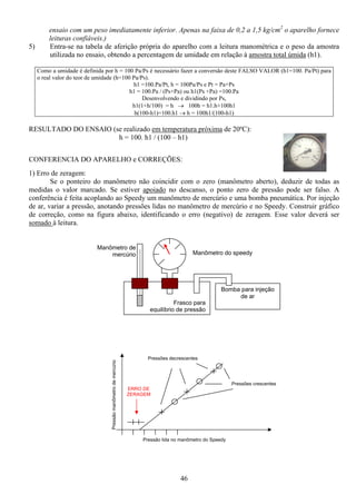 46
Pressãomanômetrodemercúrio
ERRO DE
ZERAGEM
Pressões crescentes
Pressões decrescentes
Pressão lida no manômetro do Speedy
ensaio com um peso imediatamente inferior. Apenas na faixa de 0,2 a 1,5 kg/cm2
o aparelho fornece
leituras confiáveis.)
5) Entra-se na tabela de aferição própria do aparelho com a leitura manométrica e o peso da amostra
utilizada no ensaio, obtendo a percentagem de umidade em relação à amostra total úmida (h1).
Como a umidade é definida por h = 100 Pa/Ps é necessário fazer a conversão deste FALSO VALOR (h1=100. Pa/Pt) para
o real valor do teor de umidade (h=100 Pa/Ps).
h1 =100.Pa/Pt, h = 100Pa/Ps e Pt = Pa+Ps
h1 = 100.Pa / (Ps+Pa) ou h1(Ps +Pa) =100.Pa
Desenvolvendo e dividindo por Ps,
h1(1+h/100) = h → 100h = h1.h+100h1
h(100-h1)=100.h1 → h = 100h1/(100-h1)
RESULTADO DO ENSAIO (se realizado em temperatura próxima de 20ºC):
h = 100. h1 / (100 – h1)
CONFERENCIA DO APARELHO e CORREÇÕES:
1) Erro de zeragem:
Se o ponteiro do manômetro não coincidir com o zero (manômetro aberto), deduzir de todas as
medidas o valor marcado. Se estiver apoiado no descanso, o ponto zero de pressão pode ser falso. A
conferência é feita acoplando ao Speedy um manômetro de mercúrio e uma bomba pneumática. Por injeção
de ar, variar a pressão, anotando pressões lidas no manômetro de mercúrio e no Speedy. Construir gráfico
de correção, como na figura abaixo, identificando o erro (negativo) de zeragem. Esse valor deverá ser
somado à leitura.
Frasco para
equilíbrio de pressão
Bomba para injeção
de ar
Manômetro do speedy
Manômetro de
mercúrio
 