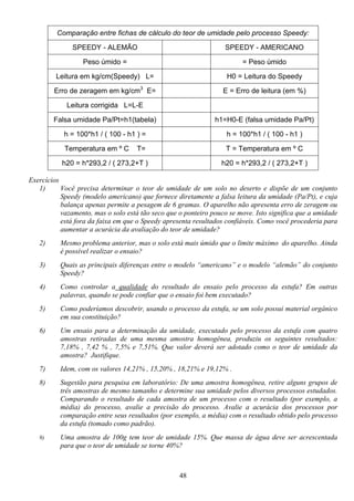 48
Comparação entre fichas de cálculo do teor de umidade pelo processo Speedy:
SPEEDY - ALEMÃO SPEEDY - AMERICANO
Peso úmido = = Peso úmido
Leitura em kg/cm(Speedy) L= H0 = Leitura do Speedy
Erro de zeragem em kg/cm3
E= E = Erro de leitura (em %)
Leitura corrigida L=L-E
Falsa umidade Pa/Pt=h1(tabela) h1=H0-E (falsa umidade Pa/Pt)
h = 100*h1 / ( 100 - h1 ) = h = 100*h1 / ( 100 - h1 )
Temperatura em º C T= T = Temperatura em º C
h20 = h*293,2 / ( 273,2+T ) h20 = h*293,2 / ( 273,2+T )
Exercícios
1) Você precisa determinar o teor de umidade de um solo no deserto e dispõe de um conjunto
Speedy (modelo americano) que fornece diretamente a falsa leitura da umidade (Pa/Pt), e cuja
balança apenas permite a pesagem de 6 gramas. O aparelho não apresenta erro de zeragem ou
vazamento, mas o solo está tão seco que o ponteiro pouco se move. Isto significa que a umidade
está fora da faixa em que o Speedy apresenta resultados confiáveis. Como você procederia para
aumentar a acurácia da avaliação do teor de umidade?
2) Mesmo problema anterior, mas o solo está mais úmido que o limite máximo do aparelho. Ainda
é possível realizar o ensaio?
3) Quais as principais diferenças entre o modelo “americano” e o modelo “alemão” do conjunto
Speedy?
4) Como controlar a qualidade do resultado do ensaio pelo processo da estufa? Em outras
palavras, quando se pode confiar que o ensaio foi bem executado?
5) Como poderíamos descobrir, usando o processo da estufa, se um solo possui material orgânico
em sua constituição?
6) Um ensaio para a determinação da umidade, executado pelo processo da estufa com quatro
amostras retiradas de uma mesma amostra homogênea, produziu os seguintes resultados:
7,18% , 7,42 % , 7,5% e 7,51%. Que valor deverá ser adotado como o teor de umidade da
amostra? Justifique.
7) Idem, com os valores 14,21% , 15,20% , 18,21% e 19,12% .
8) Sugestão para pesquisa em laboratório: De uma amostra homogênea, retire alguns grupos de
três amostras de mesmo tamanho e determine sua umidade pelos diversos processos estudados.
Comparando o resultado de cada amostra de um processo com o resultado (por exemplo, a
média) do processo, avalie a precisão do processo. Avalie a acurácia dos processos por
comparação entre seus resultados (por exemplo, a média) com o resultado obtido pelo processo
da estufa (tomado como padrão).
9) Uma amostra de 100g tem teor de umidade 15%. Que massa de água deve ser acrescentada
para que o teor de umidade se torne 40%?
 