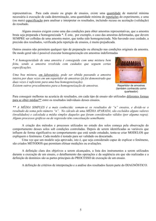 5
Repartidor de amostras
(também conhecido como
quarteador)
representativas. Para cada ensaio ou grupo de ensaios, existe uma quantidade de material mínima
necessária à execução de cada determinação, uma quantidade mínima de repetições do experimento, e uma
(ou mais) especificação para analisar e interpretar os resultados, incluindo recusa ou aceitação (validação)
do resultado.
Alguns ensaios exigem como uma das condições para obter amostras representativas, que a amostra
bruta seja preparada e homogeneizada *. É este, por exemplo, o caso das amostras deformadas, que devem
SEMPRE ser colhidas de uma amostra maior, que tenha sido homogeneizada. Não havendo esse cuidado, a
precisão dos resultados, verificada pela repetição de ensaios, é muito prejudicada.
Outros ensaios não permitem qualquer tipo de preparação ou alteração nas condições originais da amostra.
De modo geral não é possível executar homogeneização em amostras indeformadas
* A homogeneidade de uma amostra é conseguida com uma mistura bem
feita, sendo a amostra revolvida com cuidados que seguem certas
especificações.
Uma boa mistura, em laboratório, pode ser obtida passando a amostra
inteira por duas vezes em um repartidor de amostras (já foi demonstrado que
duas vezes é suficiente para uma boa homogeneização).
Existem outros procedimentos para a homogeneização de amostras.
Para conseguir melhoras na acurácia de resultados, em cada tipo de ensaio são utilizadas diferentes formas
para se obter médias** entre os resultados individuais desses ensaios.
** A MÉDIA SIMPLES é a mais conhecida: somam-se os resultados de “n” ensaios, e divide-se o
resultado da soma pelo número “n”. No cálculo de uma MÉDIA APARADA, são excluídos alguns valores
(invalidados) e calculada a média simples daqueles que foram considerados válidos (por alguma regra).
Alguns processos gráficos ou de regressão têm conceituação semelhante.
A criação dos métodos e processos utilizados no estudo dos solos começa pela observação do
comportamento desses solos sob condições controladas. Depois de serem identificadas as variáveis que
influem de forma significativa no comportamento que está sendo estudado, tenta-se criar MODELOS que
expliquem o fenômeno. Cada modelo é testado para ser validado ou descartado.
Uma vez que um modelo seja aprovado, isto é, que seja considerado capaz de explicar o fenômeno,
são criados MÉTODOS que permitam efetuar medições ou avaliações.
A definição clara dos objetivos a serem alcançados, a lista dos instrumentos a serem utilizados
durante a execução de um ensaio, o detalhamento das operações e da seqüência em que são realizadas e a
definição de domínios são as partes principais do PROCESSO de execução de um ensaio.
A definição de critérios de interpretação e a análise dos resultados fazem parte do DIAGNÓSTICO.
 