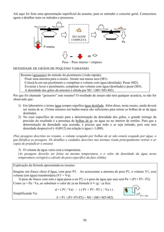 50
V1 = Va
Até aqui foi feita uma apresentação superficial do assunto, para se entender o conceito geral. Comecemos
agora a detalhar mais os métodos e processos.
DENSIDADE DE GRÃOS DE PEQUENO TAMANHO
Resumo (grosseiro) do método do picnômetro (visão rápida):
Pesar uma amostra para o ensaio. Anotar sua massa seca (M1).
Colocá-la em um picnômetro e completar o volume com água (destilada). Pesar (M2).
Esvaziar e lavar o picnômetro, completar seu volume com água (destilada) e pesar (M3).
A densidade dos grãos da amostra é obtida por M1 / (M1+M3-M2).
Por que foi chamado “grosseiro” este resumo? O resultado do ensaio não terá qualquer acurácia, se não for
observado que:
1) Em laboratório o termo água sempre significa água destilada. Além disso, neste ensaio, ainda deverá
ser isenta de ar. (Trinta minutos em banho-maria são suficientes para retirar as bolhas de ar da água
destilada).
2) No caso específico de ensaio para a determinação da densidade dos grãos, o grande inimigo da
precisão do resultado é a presença de bolhas de ar, na água ou no interior de torrões. Para que a
determinação da densidade seja acurada, é preciso que todo o ar seja retirado, pois este tem
densidade desprezível (~0,0012) em relação à água (~1,000).
(Nas pesagens descritas no resumo, o volume ocupado por bolhas de ar não estará ocupado por água, o
que falsifica as pesagens. Os detalhes e cuidados descritos nas normas visam principalmente retirar o ar
capaz de prejudicar o ensaio).
3) O volume da água varia com a temperatura.
(As pesagens deverão ser feitas na mesma temperatura, e o valor da densidade da água nesta
temperatura corrigirá o cálculo do peso específico da fase sólida).
Explicação da fórmula apresentada no resumo:
Imagine um frasco cheio d´água, com peso P3. Ao acrescentar a amostra de peso P1, e volume V1, esse
volume (em água) transbordaria (V1 = Va).
O peso do frasco com solo e água passa a ser P2, e o peso da água que saiu será Pa = (P1+ P3 - P2).
Como γa = Pa / Va, ao substituir o valor de γa na fórmula δ = γg / γa fica:
d = ( P1 / Va) / ( ( P1 + P3 - P2 ) / Va ) ) .
Simplificando Va:
δ = P1 / (P1+P3-P2) = M1 / (M1+M3-M2)
SECAGEM
COMPLETA
Ps
P imerso
=
Peso – Peso imerso = empuxo
 