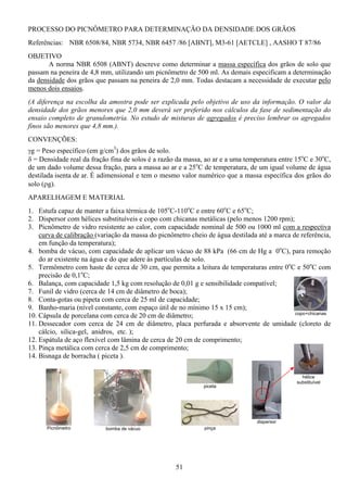 51
bomba de vácuo
piceta
PROCESSO DO PICNÔMETRO PARA DETERMINAÇÃO DA DENSIDADE DOS GRÃOS
Referências: NBR 6508/84, NBR 5734, NBR 6457 /86 [ABNT], M3-61 [AETCLE] , AASHO T 87/86
OBJETIVO
A norma NBR 6508 (ABNT) descreve como determinar a massa específica dos grãos de solo que
passam na peneira de 4,8 mm, utilizando um picnômetro de 500 ml. As demais especificam a determinação
da densidade dos grãos que passam na peneira de 2,0 mm. Todas destacam a necessidade de executar pelo
menos dois ensaios.
(A diferença na escolha da amostra pode ser explicada pelo objetivo de uso da informação. O valor da
densidade dos grãos menores que 2,0 mm deverá ser preferido nos cálculos da fase de sedimentação do
ensaio completo de granulometria. No estudo de misturas de agregados é preciso lembrar os agregados
finos são menores que 4,8 mm.).
CONVENÇÕES:
γg = Peso específico (em g/cm3
) dos grãos de solo.
δ = Densidade real da fração fina de solos é a razão da massa, ao ar e a uma temperatura entre 15o
C e 30o
C,
de um dado volume dessa fração, para a massa ao ar e a 25o
C de temperatura, de um igual volume de água
destilada isenta de ar. É adimensional e tem o mesmo valor numérico que a massa específica dos grãos do
solo (ρg).
APARELHAGEM E MATERIAL
1. Estufa capaz de manter a faixa térmica de 105o
C-110o
C e entre 60o
C e 65o
C;
2. Dispersor com hélices substituíveis e copo com chicanas metálicas (pelo menos 1200 rpm);
3. Picnômetro de vidro resistente ao calor, com capacidade nominal de 500 ou 1000 ml com a respectiva
curva de calibração (variação da massa do picnômetro cheio de água destilada até a marca de referência,
em função da temperatura);
4. bomba de vácuo, com capacidade de aplicar um vácuo de 88 kPa (66 cm de Hg a 0o
C), para remoção
do ar existente na água e do que adere às partículas de solo.
5. Termômetro com haste de cerca de 30 cm, que permita a leitura de temperaturas entre 0o
C e 50o
C com
precisão de 0,1o
C;
6. Balança, com capacidade 1,5 kg com resolução de 0,01 g e sensibilidade compatível;
7. Funil de vidro (cerca de 14 cm de diâmetro de boca);
8. Conta-gotas ou pipeta com cerca de 25 ml de capacidade;
9. Banho-maria (nível constante, com espaço útil de no mínimo 15 x 15 cm);
10. Cápsula de porcelana com cerca de 20 cm de diâmetro;
11. Dessecador com cerca de 24 cm de diâmetro, placa perfurada e absorvente de umidade (cloreto de
cálcio, silica-gel, anidros, etc. );
12. Espátula de aço flexível com lâmina de cerca de 20 cm de comprimento;
13. Pinça metálica com cerca de 2,5 cm de comprimento;
14. Bisnaga de borracha ( piceta ).
Picnômetro pinça
copo+chicanas
dispersor
hélice
substituível
 