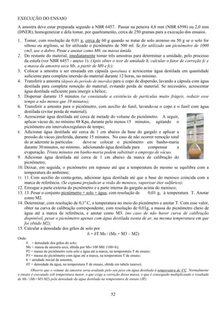 52
EXECUÇÃO DO ENSAIO
A amostra deve estar preparada segundo a NBR 6457. Passar na peneira 4,8 mm (NBR 6598) ou 2,0 mm
(DNER), homogeneizar e dela tomar, por quarteamento, cerca de 250 gramas para a execução dos ensaios.
1. Tomar, com resolução de 0,01 g, cerca de 60 g quando se tratar de solo arenoso ou 50 g se o solo for
siltoso ou argiloso, se for utilizado o picnômetro de 500 ml. Se for utilizado um picnômetro de 1000
cm3, use o dobro. Pesar e anotar como M0, ou massa úmida.
2. Do restante do material, imediatamente tomar três amostras para determinar a umidade, pelo processo
da estufa (ver NBR 6457 - anexo 1). (Após obter o teor de umidade h, calcular o fator de correção fc e
a massa da amostra seca Ms, a partir de M0 e fc);
3. Colocar a amostra a ser ensaiada em cápsula (porcelana) e acrescentar água destilada em quantidade
suficiente para completa imersão do material durante 12 horas, no mínimo.
4. Transferir a amostra (depois do período de imersão) para o copo de dispersão, lavando a cápsula com água
destilada para completa remoção do material, evitando perda de material. Se necessário, acrescentar
água destilada suficiente para imergir a hélice;
5. Dispersar durante 15 minutos (se constatada a existência de partículas muito frágeis, reduzir esse
tempo a não menos que 10 minutos);
6. Transferir a amostra para o picnômetro, com auxílio do funil, lavando-se o copo e o funil com água
destilada (evitar perda de material);
7. Acrescentar água destilada até cerca de metade do volume do picnômetro. A seguir,
aplicar vácuo de, no mínimo 88 Kpa, durante pelo menos 15 minutos, agitando o
picnômetro em intervalosregulares de tempo;
8. Adicionar água destilada até cerca de 1 cm abaixo da base do gargalo e aplicar a
pressão de vácuo járeferida, durante 15 minutos. No caso de não ocorrer remoção total
do ar aderente às partículas deve-se colocar o picnômetro em banho-maria
durante 30minutos, no mínimo, adicionando água destilada para compensar a
evaporação. Trinta minutos em banho-maria podem substituir o emprego de vácuo.
9. Adicionar água destilada até cerca de 1 cm abaixo da marca de calibração do
picnômetro;
10. Deixar, em seguida, o picnômetro em repouso até que a temperatura do mesmo se equilibre com a
temperatura do ambiente;
11. 11. Com auxílio do conta-gotas, adicionar água destilada até que a base do menisco coincida com a
marca de referência. (Se espuma prejudicar a visão do menisco, vaporizar éter sulfúrico);
12. Enxugar a parte externa do picnômetro e a parte interna do gargalo acima do menisco;
13. 13. Pesar o conjunto picnômetro + solo + água, com resolução de 0,01 g, à temperatura T. Anotar
como M2.
14. Determinar, com resolução de 0,1o
C, a temperatura no meio do picnômetro e anotar T. Com esse valor,
obter na curva de calibração correspondente, com resolução de 0,01g, a massa do picnômetro cheio de
água até a marca de referência, e anotar como M3. (no caso de não haver curva de calibração
disponível, pesar o picnômetro apenas com água destilada isenta de ar, na mesma temperatura em que
foi obtido M2);
15. Calcular a densidade dos grãos de solo por
δ = δT.Ms / (Ms + M3 – M2)
Onde:
δ = densidade dos grãos do solo;
Ms = massa da amostra seca, obtida por Ms=100 M0/ (100+h);
P2 = massa do picnômetro com solo e água até a marca, na temperatura T de ensaio;
P3 = massa do picnômetro com água até a marca, na temperatura T de ensaio;
h = umidade inicial da amostra;
δT = densidade da água, na temperatura T de ensaio, obtida em tabela (anexo).
Observe que o volume da amostra seria avaliado pelo seu peso em água destilada à temperatura de 4ºC. Normalmente
o ensaio é executado sob temperatura maior, o que exige a correção dessa massa, o que é conseguido multiplicando o resultado
de Ms / (Ms+M3-M2) pela densidade da água destilada na temperatura de ensaio (δT).
 