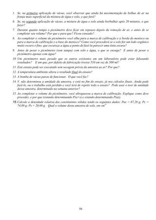 56
5. Se, na primeira aplicação de vácuo, você observar que ainda há movimentação de bolhas de ar na
franja mais superficial da mistura de água e solo, o que fará?
6. Se, na segunda aplicação de vácuo, a mistura de água e solo ainda borbulhar após 20 minutos, o que
fazer?
7. Durante quanto tempo o picnômetro deve ficar em repouso depois da remoção de ar, e antes de se
completar seu volume? Por que e para que? Ficou cansado?
8. Ao completar o volume do picnômetro você olha para a marca de calibração e a borda do menisco ou
para a marca de calibração e a base do menisco? Como você procederá se o solo for um lodo orgânico
muito escuro e fino, que escureça a água a ponto de fazê-la parecer uma tinta escura?
9. Antes de pesar o picnômetro (sem tampa) com solo e água, o que se enxuga? E antes de pesar o
picnômetro apenas com água?
10. Um picnômetro mais pesado que os outros existentes em um laboratório pode estar falseando
resultados? E um que, por defeito de fabricação tivesse 510 em vez de 500 ml?
11. Este ensaio pode ser executado sem secagem prévia da amostra ao ar? Por que?
12. A temperatura ambiente altera o resultado final do ensaio?
13. A bomba de vácuo parou de funcionar. O que você faz?
14. V. não determinou a umidade da amostra, e está no fim do ensaio, já nos cálculos finais. Ainda pode
fazê-lo, ou o trabalho está perdido e você terá de repetir todo o ensaio? Pode usar o teor de umidade
dessa amostra, determinado na semana anterior?
15. Ao completar o volume do picnômetro, você ultrapassou a marca de calibração. Explique como deve
proceder, e por que (estando determinando P(a+s) e estando determinando P(a)).
16.Calcule a densidade relativa dos constituintes sólidos tendo os seguintes dados: Pas = 87,28 g; Pc =
74,89 g; Ps = 20,00 g. Qual o volume desta amostra de solo, em cm3?
 