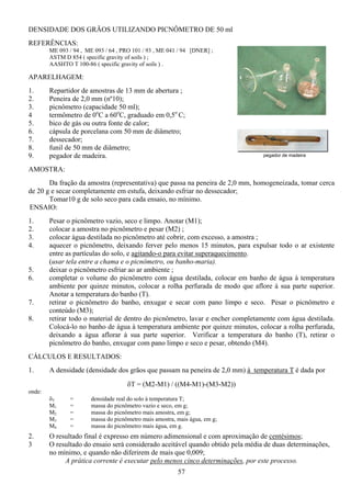 57
DENSIDADE DOS GRÃOS UTILIZANDO PICNÔMETRO DE 50 ml
REFERÊNCIAS:
ME 093 / 94 , ME 093 / 64 , PRO 101 / 93 , ME 041 / 94 [DNER] ;
ASTM D 854 ( specific gravity of soils ) ;
AASHTO T 100-86 ( specific gravity of soils ) .
APARELHAGEM:
1. Repartidor de amostras de 13 mm de abertura ;
2. Peneira de 2,0 mm (nº10);
3. picnômetro (capacidade 50 ml);
4 termômetro de 0o
C a 60o
C, graduado em 0,5o
C;
5. bico de gás ou outra fonte de calor;
6. cápsula de porcelana com 50 mm de diâmetro;
7. dessecador;
8. funil de 50 mm de diâmetro;
9. pegador de madeira.
AMOSTRA:
Da fração da amostra (representativa) que passa na peneira de 2,0 mm, homogeneizada, tomar cerca
de 20 g e secar completamente em estufa, deixando esfriar no dessecador;
Tomar10 g de solo seco para cada ensaio, no mínimo.
ENSAIO:
1. Pesar o picnômetro vazio, seco e limpo. Anotar (M1);
2. colocar a amostra no picnômetro e pesar (M2) ;
3. colocar água destilada no picnômetro até cobrir, com excesso, a amostra ;
4. aquecer o picnômetro, deixando ferver pelo menos 15 minutos, para expulsar todo o ar existente
entre as partículas do solo, e agitando-o para evitar superaquecimento.
(usar tela entre a chama e o picnômetro, ou banho-maria).
5. deixar o picnômetro esfriar ao ar ambiente ;
6. completar o volume do picnômetro com água destilada, colocar em banho de água à temperatura
ambiente por quinze minutos, colocar a rolha perfurada de modo que aflore à sua parte superior.
Anotar a temperatura do banho (T).
7. retirar o picnômetro do banho, enxugar e secar com pano limpo e seco. Pesar o picnômetro e
conteúdo (M3);
8. retirar todo o material de dentro do picnômetro, lavar e encher completamente com água destilada.
Colocá-lo no banho de água à temperatura ambiente por quinze minutos, colocar a rolha perfurada,
deixando a água aflorar à sua parte superior. Verificar a temperatura do banho (T), retirar o
picnômetro do banho, enxugar com pano limpo e seco e pesar, obtendo (M4).
CÁLCULOS E RESULTADOS:
1. A densidade (densidade dos grãos que passam na peneira de 2,0 mm) à temperatura T é dada por
δT = (M2-M1) / ((M4-M1)-(M3-M2))
onde:
δT = densidade real do solo à temperatura T;
M1 = massa do picnômetro vazio e seco, em g;
M2 = massa do picnômetro mais amostra, em g;
M3 = massa do picnômetro mais amostra, mais água, em g;
M4 = massa do picnômetro mais água, em g.
2. O resultado final é expresso em número adimensional e com aproximação de centésimos;
3 O resultado do ensaio será considerado aceitável quando obtido pela média de duas determinações,
no mínimo, e quando não diferirem de mais que 0,009;
A prática corrente é executar pelo menos cinco determinações, por este processo.
pegador de madeira
 