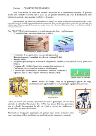 6
Sondagem à
percussão
(SPT)
Capítulo 1 – PRINCIPAIS INSTRUMENTOS
Para fazer ensaios de solos com sucesso é necessário ter o instrumental adequado. É possível
montar uma unidade excelente, sem o custo de um grande laboratório de solos. É fundamental estar
totalmente equipado - para alcançar os objetivos desejados.
Mais importante que tudo o mais, cada elemento do pessoal – do auxiliar de laboratório ao engenheiro-chefe – deve
estar suficientemente treinado para as tarefas de sua competência. Uma corrente que tenha um elo partido está quebrada, uma
máquina a que falta uma peça não funciona, uma equipe técnica não sobrevive se faltar competência ou perfeita honestidade a
um de seus elementos.
Para PROSPECÇÃO, os instrumentos principais são simples, fortes e de baixo custo:
Trados (incluindo cabo e extensões) e escavadeiras;
Ferramentas de uso geral, como enxadas, pás e picaretas;
Balanças de campo (capacidade na ordem de grandeza 30 Kg);
Baldes e bacias;
Recipientes para transporte de amostras sem perda de umidade (sacos plásticos, caixas, potes com
tampa);
Fontes de calor portáteis (fogareiro a gás, gasolina, querosene...);
Parafina (para impermeabilizar amostras indeformadas);
Conjuntos para obter amostras indeformadas (martelos, talhadeiras e
espátulas, arco de serra, conjunto cilindro de cravação, etc.);
Outros ensaios de campo, como os de penetração, provas de carga,
cisalhamento com a palheta (Vane Test), empregam equipamentos especiais.
Dentre os ensaios que medem a resistência do solo à penetração, um dos mais
utilizados é o Standard Penetration Test (SPT). Esse ensaio determina parâmetros
para a avaliação da capacidade do solo em resistir a esforços de cisalhamento e
permite obter amostras (deformadas).
Auxiliando as prospecções executadas em grandes áreas, muitas indicações úteis
para a engenharia podem ser obtidas por aerofotogrametria ou geoprocessamento.
Escavadeira, pá, trados, picareta. Tipos de trados
conjunto cilindro de cravação
penetrômetro
Vane Test
 