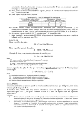 60
característico de material saturado. Grãos de maiores dimensões devem ser enxutos em separado.
Evitar que se evapore a água absorvida.
3) Pesar, com a resolução definida na tabela seguinte, a massa da amostra saturada (e superficialmente
seca), anotando como Mh.
4) Pesar, imersa, a cesta de tela (M cesta)
Tabela: Balança a usar na determinação das massas
Balança a ser utilizadaDimensão dos grãos maiores
contidos na amostra (mm) Capacidade (kg) Resolução (g)
< 25 1,5 0,1
25 a 50 5 0,5
50 a 76 10 1
5) Colocar a amostra saturada no cesto de tela e determinar, com a resolução indicada em (3), sua
massa quando totalmente imersa em água destilada, anotando como M imersa a diferença entre esta
massa e a massa da cesta. Deve-se agitar algumas vezes, para expulsar as bolhas de ar do material.
6) Determinar, com resolução de 0,1 ºC, a temperatura T da água de imersão.
7) Secar em estufa à temperatura de 105-110ºC até constância de massa e determinar, com a resolução
indicada em (3) a sua massa seca (Ms).
CÁLCULOS:
Massa específica dos grãos:
Di = δΤ.Ms / (Ms-M imersa)
Massa específica aparente dos grãos:
D = δΤ.Ms / (Mh-M imersa)
Absorção de água, em porcentagem da massa de material seco:
S = Dat = 100 (Mh-Ms) / Ms
onde:
δΤ = massa específica da água (destilada) à temperatura T do ensaio;
Ms = Massa da amostra seca;
M imersa = massa da amostra totalmente imersa em água destilada;
Mh = Massa da amostra saturada, superficialmente secada;
A massa específica dos grãos de solos que contém frações passada e retida na peneira de 4,9 mm pode ser
calculada por
G = 100.δ.Di / (δ.M2 + Di.M1)
onde
δ = massa específica dos grãos que passam na peneira de 4,8 mm;
M1 = porcentagem em massa, da fração retida na peneira de 4,8 mm;
M2 = porcentagem em massa, da fração que passa na peneira de 4,8 mm;
Di = massa específica dos grãos retidos na peneira de 4,8 mm.
RESULTADOS:
Considerar satisfatórios os ensaios quando os resultados não diferirem mais que 0,02 g/cm3
, tanto para a
determinação de Di quanto de D.
O resultado final, média entre dois ensaios satisfatórios, deve ser expresso com três algarismos
significativos para Di e D, em g/cm3
. Também o valor de G deve ser expresso com três algarismos
significativos.
Exercícios
1) Existem solos com densidade menor que a da água. O minério vermiculita é um exemplo. Como você determinaria
a densidade dos grãos, no caso de sua amostra ser constituída de grandes pedregulhos? E como o faria, quando a
amostra também tivesse grãos menores que 2,0 mm?
2) Foi alertado, ao início deste capítulo, que o grande inimigo da precisão nos ensaios de determinação da densidade
dos grãos é a presença de ar – no interior de torrões, aderente à partículas, ou na água. Por que as especificações
para a retirada de ar, na determinação da densidade dos pedregulhos, reduzem-se a “agitar o material”? Como
você tornaria esse ensaio mais preciso?
 