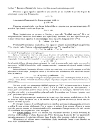61
Capítulo 7 - Peso específico aparente (massa específica aparente, densidade aparente)
Denomina-se peso específico aparente de uma amostra (γ) ao resultado da divisão do peso da
amostra pelo volume total desta amostra.
γ = Pt / Vt
A massa específica aparente (ρ) de uma amostra é obtida por
ρ = Mt / Vt
O peso da amostra inclui o peso das partículas sólidas e o peso da água que ocupa seus vazios. O
peso do ar é geralmente considerado desprezível.
Pt = Ps + Pa
Menos freqüentemente se encontra na literatura a expressão “densidade aparente”. Deve ser
interpretada como o resultado da divisão do peso específico (γ) da amostra pelo peso específico da água,
ou da divisão da massa específica da amostra (ρ) pela massa específica da água (sempre à 4ºC).
δ = γ / γ água = ρ / ρ água
O volume (Vt) considerado no cálculo do peso específico aparente é constituído pelo das partículas
(Vs) e pelo dos vazios (Vv), que podem estar ocupados pela água (Va) e/ou pelo ar (Var).
Vt = Vs + Vv, onde Vv = Va + Vs
Um exemplo de aplicação direta na terraplanagem:
Para se comprovar no campo se uma camada de aterro está submetida à uma compactação correta,
determina-se o peso específico aparente e o teor de umidade de uma amostra do material que foi submetido à
compactação. Com esses parâmetros, calcula-se seu peso específico aparente seco:
γs = γ. 100 / (100 + h)
Em laboratório já havia sido determinado previamente (no ensaio de compactação) qual o maior peso específico
aparente seco (γs MAXIMO) possível ser obtido com aquele material e com que energia e teor de umidade (h ótimo)
isto seria possível.
Define-se Grau de Compactação (G) como a relação percentual entre o peso específico aparente seco obtido
pela compactação no campo (γs campo) e o maior γs possível de obter no laboratório, com amostra na umidade
ótima (γs MAXIMO).
G = 100.γs(campo) / γs(MÁXIMO) (%)
“Grosso modo”, se G atinge ou ultrapassa a especificação mínima para o trabalho(por exemplo, G ≥ 95%),
o serviço é aceito. Se não, é recusado (quando não atinge a compactação desejada, todo o material é removido e a
camada refeita.).
Não será gerado erro ao empregar MASSAS em lugar de PESOS, se houver consciência de que a
divisão pelo volume informará sobre MASSA ESPECÍFICA. É comum se falar em “peso específico” e
utilizar g/cm3
como unidade. Embora errado, deverá ser entendido que a intenção é informar sobre massa
específica. (para obter γ basta multiplicar pela aceleração da gravidade, mas é comum expressar γ em
g/cm3
, que é uma confusão com ρ).
Existem vários processos para a determinação do peso específico aparente, sendo feita a escolha de
um deles em função do tipo de solo a ser estudado. Aqui os grupamos em métodos diretos, métodos
indiretos e métodos especiais.
Os principais processos de identificação da massa específica aparente por métodos diretos consistem
na coleta de uma amostra indeformada. Com a massa e o volume dessa amostra calcula-se a massa
específica aparente, e com o teor de umidade dela obtido, a massa específica aparente seca Os mais comuns
são o do cilindro de cravação e o do “cubo” esculpido.
Nos métodos indiretos, escava-se a amostra, que é totalmente recolhida e pesada. O volume da
amostra é obtido medindo o volume da escavação. O teor de umidade da amostra deve ser determinado
logo após sua pesagem. Os principais utilizam o frasco de areia, o óleo grosso ou o balão de borracha.
Métodos especiais utilizam sonares, resistividade elétrica ou radiação. Destes, o mais difundido no
Brasil utiliza o densímetro nuclear.
 
