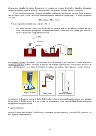 63
três amostras retiradas do interior do corpo de prova, após sua extração do cilindro. Quando o laboratório
encontra-se distante, deve-se proteger a amostra contra alteração da umidade durante o transporte.
Como o volume interno do cilindro é conhecido, conhecemos o volume da amostra. Pesar a amostra
com o cilindro (M1), e obter a massa da amostra subtraindo a massa do cilindro (Mc). A massa da amostra
seca será
Ms=100.(M1-Mc)/(100+h)
A massa específica aparente seca será: ρs = Ms / V
3) Em solos arenosos, o processo de retirada da amostra pode ser semelhante ao mostrado para
solos coesivos sem pedregulho, utilizando um cilindro de cravação com tampas para auxiliar a
retirada da amostra sem perda de material.
Nos métodos indiretos, da amostra (deformada) retirada de uma escavação obtém-se a massa. Medindo o
volume da escavação é obtido o volume da amostra. Os métodos indiretos mais comuns são o do frasco de
areia, o do óleo grosso e o do balão de borracha. O processo que utiliza o frasco de areia é o mais utilizado.
Os processos do frasco de areia e do balão de borracha podem ser empregados praticamente com qualquer
tipo de solos. O do óleo grosso deve ser evitado em solos em que exista a possibilidade de absorção, como
solos grossos com poucos finos.
A seguir, em anexos:
Normas técnicas comentadas e detalhamento dos ensaios que determinam o peso específico aparente e o
peso específico aparente seco.
Frasco de areia
Balão de borrachaÓleo grosso
COLAR
TAMPAS
SOQUETE
HASTE
 