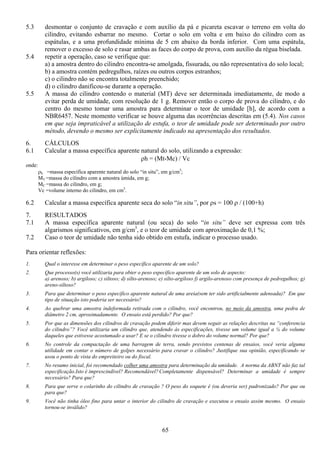 65
5.3 desmontar o conjunto de cravação e com auxílio da pá e picareta escavar o terreno em volta do
cilindro, evitando esbarrar no mesmo. Cortar o solo em volta e em baixo do cilindro com as
espátulas, e a uma profundidade mínima de 5 cm abaixo da borda inferior. Com uma espátula,
remover o excesso de solo e rasar ambas as faces do corpo de prova, com auxílio da régua biselada.
5.4 repetir a operação, caso se verifique que:
a) a amostra dentro do cilindro encontra-se amolgada, fissurada, ou não representativa do solo local;
b) a amostra contém pedregulhos, raízes ou outros corpos estranhos;
c) o cilindro não se encontra totalmente preenchido;
d) o cilindro danificou-se durante a operação.
5.5 A massa do cilindro contendo o material (MT) deve ser determinada imediatamente, de modo a
evitar perda de umidade, com resolução de 1 g. Remover então o corpo de prova do cilindro, e do
centro do mesmo tomar uma amostra para determinar o teor de umidade [h], de acordo com a
NBR6457. Neste momento verificar se houve alguma das ocorrências descritas em (5.4). Nos casos
em que seja impraticável a utilização de estufa, o teor de umidade pode ser determinado por outro
método, devendo o mesmo ser explicitamente indicado na apresentação dos resultados.
6. CÁLCULOS
6.1 Calcular a massa específica aparente natural do solo, utilizando a expressão:
ρh = (Mt-Mc) / Vc
onde:
ρh =massa específica aparente natural do solo “in situ”, em g/cm3
;
MT =massa do cilindro com a amostra úmida, em g;
MC =massa do cilindro, em g;
Vc =volume interno do cilindro, em cm3
.
6.2 Calcular a massa específica aparente seca do solo “in situ”, por ρs = 100 ρ / (100+h)
7. RESULTADOS
7.1 A massa específica aparente natural (ou seca) do solo “in situ” deve ser expressa com três
algarismos significativos, em g/cm3
, e o teor de umidade com aproximação de 0,1 %;
7.2 Caso o teor de umidade não tenha sido obtido em estufa, indicar o processo usado.
Para orientar reflexões:
1. Qual o interesse em determinar o peso específico aparente de um solo?
2. Que processo(s) você utilizaria para obter o peso específico aparente de um solo de aspecto:
a) arenoso; b) argiloso; c) siltoso; d) silto-arenoso; e) silto-argiloso f) argilo-arenoso com presença de pedregulhos; g)
areno-siltoso?
3. Para que determinar o peso especifico aparente natural de uma areia(sem ter sido artificialmente adensada)? Em que
tipo de situação isto poderia ser necessário?
4. Ao quebrar uma amostra indeformada retirada com o cilindro, você encontrou, no meio da amostra, uma pedra de
diâmetro 2 cm, aproximadamente. O ensaio está perdido? Por que?
5. Por que as dimensões dos cilindros de cravação podem diferir mas devem seguir as relações descritas na “conferencia
do cilindro”? Você utilizaria um cilindro que, atendendo às especificações, tivesse um volume igual a ¼ do volume
daqueles que estivesse acostumado a usar? E se o cilindro tivesse o dobro do volume normal? Por que?
6. No controle da compactação de uma barragem de terra, sendo previstos centenas de ensaios, você veria alguma
utilidade em contar o número de golpes necessário para cravar o cilindro? Justifique sua opinião, especificando se
usou o ponto de vista do empreiteiro ou do fiscal.
7. No resumo inicial, foi recomendado colher uma amostra para determinação da umidade. A norma da ABNT não faz tal
especificação.Isto é imprescindível? Recomendável?Completamente dispensável? Determinar a umidade é sempre
necessário? Para que?
8. Para que serve o colarinho do cilindro de cravação ? O peso do soquete é (ou deveria ser) padronizado? Por que ou
para que?
9. Você não tinha óleo fino para untar o interior do cilindro de cravação e executou o ensaio assim mesmo. O ensaio
tornou-se inválido?
 