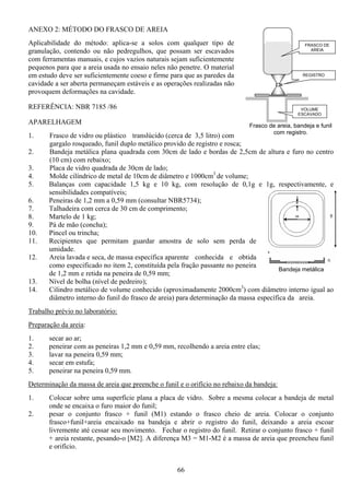 66
ANEXO 2: MÉTODO DO FRASCO DE AREIA
Aplicabilidade do método: aplica-se a solos com qualquer tipo de
granulação, contendo ou não pedregulhos, que possam ser escavados
com ferramentas manuais, e cujos vazios naturais sejam suficientemente
pequenos para que a areia usada no ensaio neles não penetre. O material
em estudo deve ser suficientemente coeso e firme para que as paredes da
cavidade a ser aberta permaneçam estáveis e as operações realizadas não
provoquem deformações na cavidade.
REFERÊNCIA: NBR 7185 /86
APARELHAGEM
1. Frasco de vidro ou plástico translúcido (cerca de 3,5 litro) com
gargalo rosqueado, funil duplo metálico provido de registro e rosca;
2. Bandeja metálica plana quadrada com 30cm de lado e bordas de 2,5cm de altura e furo no centro
(10 cm) com rebaixo;
3. Placa de vidro quadrada de 30cm de lado;
4. Molde cilíndrico de metal de 10cm de diâmetro e 1000cm3
de volume;
5. Balanças com capacidade 1,5 kg e 10 kg, com resolução de 0,1g e 1g, respectivamente, e
sensibilidades compatíveis;
6. Peneiras de 1,2 mm a 0,59 mm (consultar NBR5734);
7. Talhadeira com cerca de 30 cm de comprimento;
8. Martelo de 1 kg;
9. Pá de mão (concha);
10. Pincel ou trincha;
11. Recipientes que permitam guardar amostra de solo sem perda de
umidade.
12. Areia lavada e seca, de massa específica aparente conhecida e obtida
como especificado no item 2, constituída pela fração passante no peneira
de 1,2 mm e retida na peneira de 0,59 mm;
13. Nível de bolha (nível de pedreiro);
14. Cilindro metálico de volume conhecido (aproximadamente 2000cm3
) com diâmetro interno igual ao
diâmetro interno do funil do frasco de areia) para determinação da massa específica da areia.
Trabalho prévio no laboratório:
Preparação da areia:
1. secar ao ar;
2. peneirar com as peneiras 1,2 mm e 0,59 mm, recolhendo a areia entre elas;
3. lavar na peneira 0,59 mm;
4. secar em estufa;
5. peneirar na peneira 0,59 mm.
Determinação da massa de areia que preenche o funil e o orifício no rebaixo da bandeja:
1. Colocar sobre uma superfície plana a placa de vidro. Sobre a mesma colocar a bandeja de metal
onde se encaixa o furo maior do funil;
2. pesar o conjunto frasco + funil (M1) estando o frasco cheio de areia. Colocar o conjunto
frasco+funil+areia encaixado na bandeja e abrir o registro do funil, deixando a areia escoar
livremente até cessar seu movimento. Fechar o registro do funil. Retirar o conjunto frasco + funil
+ areia restante, pesando-o [M2]. A diferença M3 = M1-M2 é a massa de areia que preencheu funil
e orifício.
Bandeja metálica
FRASCO DE
AREIA
REGISTRO
VOLUME
ESCAVADO
Frasco de areia, bandeja e funil
com registro.
 