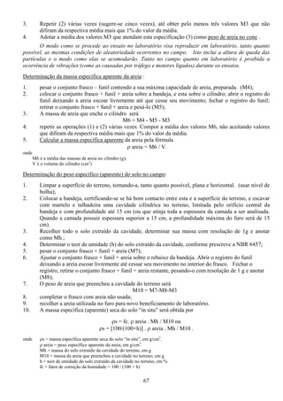 67
3. Repetir (2) várias vezes (sugere-se cinco vezes), até obter pelo menos três valores M3 que não
difiram da respectiva média mais que 1% do valor da média.
4. Adotar a média dos valores M3 que atendam esta especificação (3) como peso de areia no cone .
O modo como se procede ao ensaio no laboratório visa reproduzir em laboratório, tanto quanto
possível, as mesmas condições de aleatoriedade ocorrentes no campo. Isto inclui a altura de queda das
partículas e o modo como elas se acomodarão. Tanto no campo quanto em laboratório é proibida a
ocorrência de vibrações (como as causadas por tráfego e motores ligados) durante os ensaios.
Determinação da massa específica aparente da areia :
1. pesar o conjunto frasco – funil contendo a sua máxima capacidade de areia, preparada. (M4);
2. colocar o conjunto frasco + funil + areia sobre a bandeja, e esta sobre o cilindro; abrir o registro do
funil deixando a areia escoar livremente até que cesse seu movimento; fechar o registro do funil;
retirar o conjunto frasco + funil + areia e pesá-lo (M5);
3. A massa de areia que enche o cilindro será
M6 = M4 - M5 - M3
4. repetir as operações (1) e (2) várias vezes. Compor a média dos valores M6, não aceitando valores
que difiram da respectiva média mais que 1% do valor da média.
5. Calcular a massa específica aparente da areia pela fórmula
ρ areia = M6 / V
onde
M6 é a média das massas de areia no cilindro (g);
V é o volume do cilindro (cm3
)
Determinação do peso específico (aparente) do solo no campo:
1. Limpar a superfície do terreno, tornando-a, tanto quanto possível, plana e horizontal. (usar nível de
bolha);
2. Colocar a bandeja, certificando-se se há bom contacto entre esta e a superfície do terreno, e escavar
com martelo e talhadeira uma cavidade cilíndrica no terreno, limitada pelo orifício central da
bandeja e com profundidade até 15 cm (ou que atinja toda a espessura da camada a ser analisada.
Quando a camada possuir espessura superior a 15 cm, a profundidade máxima do furo será de 15
cm).
3. Recolher todo o solo extraído da cavidade, determinar sua massa com resolução de 1g e anotar
como Mh.;
4. Determinar o teor de umidade (h) do solo extraído da cavidade, conforme prescreve a NBR 6457;
5. pesar o conjunto frasco + funil + areia (M7);
6. Ajustar o conjunto frasco + funil + areia sobre o rebaixo da bandeja. Abrir o registro do funil
deixando a areia escoar livremente até cessar seu movimento no interior do frasco. Fechar o
registro, retirar o conjunto frasco + funil + areia restante, pesando-o com resolução de 1 g e anotar
(M8);
7. O peso de areia que preencheu a cavidade do terreno será
M10 = M7-M8-M3
8. completar o frasco com areia não usada;
9. recolher a areia utilizada no furo para novo beneficiamento de laboratório.
10. A massa específica (aparente) seca do solo “in situ” será obtida por
ρs = fc. ρ areia . Mh / M10 ou
ρs = [100/(100+h)] . ρ areia . Mh / M10 .
onde ρs = massa específica aparente seca do solo “in situ”, em g/cm3
.
ρ areia = peso específico aparente da areia, em g/cm3
.
Mh = massa do solo extraído da cavidade do terreno, em g
M10 = massa da areia que preencheu a cavidade no terreno, em g
h = teor de umidade do solo extraído da cavidade no terreno, em %
fc = fator de correção da humidade = 100 / (100 + h)
 