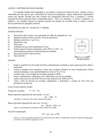 69
Bandeja metálica
ANEXO 3: MÉTODO DO ÓLEO GROSSO
É o segundo método mais empregado e, na essência, é igual ao do frasco de areia. Apenas a areia é
substituída por óleo grosso que é derramado de uma proveta graduada. Alguns empreiteiros argumentam
contra este método, dizendo que uma camada mal compactada absorverá óleo, e, portanto, o volume
calculado do buraco parecerá maior e a densidade menor. Deve ser preferido, se houver condições, no
subleito e nas camadas siltosas ou argilosas quando nas paredes da cavidade onde se realiza o ensaio
houver partículas de agregados salientes.
REFERÊNCIAS: ME 037 / 94 ME 037/71 (DNER)
APARELHAGEM:
a) Proveta de vidro incolor, com capacidade de 1000 ml, graduada em 1 ml;
b) Bandeja metálica (orifício central: 10 cm de diâmetro);
c) Balanças sensíveis a 1 g e 0,1 g;
d) Martelo de 1 kg;
e) Pá de mão;
f) Talhadeira de aço com comprimento 30 cm;
g) Estufa capaz de manter temperatura entre 105o
C e 110o
C ou
instrumental que permita a determinação da umidade;
h) Reservatório para 5 litros de óleo;
i) Óleo SAE 40.
ENSAIO
1. limpar a superfície do solo onde será feita a determinação, tornando-a, tanto quanto possível, plana e
horizontal;
2. colocar a bandeja nessa superfície e fazer uma cavidade cilíndrica no solo, limitada pelo orifício
central da bandeja e com a profundidade em torno de 10 a 15 cm;
3. recolher todo o solo extraído da cavidade, pesando-o (MH) ;
4. tomar, imediatamente, 100g deste solo e determinar seu teor de umidade;
5. encher a proveta com óleo SAE 40, até o traço indicativo de 1000 ml (V1);
6. verter o óleo da proveta na cavidade, rapidamente, e determinar o volume do óleo (V2) que
permaneceu na proveta.
CÁLCULOS E RESULTADO
Volume da cavidade: V = V1 – V2
Massa específica (aparente) do solo úmido, “in situ”:
ρh = Mh / V
onde Mh é o volume do solo úmido retirado da cavidade;
Massa específica (aparente) do solo seco, “in situ”:
ρs = 100 ρh / (100 + h)
onde h é a percentagem de umidade do solo retirado da cavidade ;
Grau de Compactação:
GC = (ρS / ρSL) r 100
onde ρSL é a massa específica (aparente) seca máxima do solo, obtido em laboratório, durante o ensaio de compactação,
de acordo com o método exigido para a obra.
 