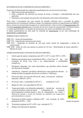 74
DETERMINAÇÃO DA COMPOSIÇÃO GRANULOMÉTRICA
O processo de determinação da composição granulométrica de um solo envolve três fases:
1. Obter uma amostra representativa;
2. Obter a dispersão das partículas da amostra de forma a conseguir a individualização das suas
partículas;
3. Determinar a porcentagem das partículas com dimensões entre limites determinados.
Neste texto, é pressuposto que uma amostra de tamanho suficiente para a execução da análise
granulométrica foi corretamente colhida no campo e foi preparada conforme as especificações da NBR6457
para os ensaios de caracterização (secagem ao ar, destorroamento). Após ser feita sua homogeneização dela
é retirada quantidade suficiente para a execução dos diversos ensaios de caracterização. Um desses ensaios
é a análise granulométrica, e o tamanho da amostra para este ensaio será detalhado mais adiante.
A análise granulométrica de solos pode ser realizada por peneiramento ou por uma combinação de
peneiramento e sedimentação.
NORMAS PARA CONSULTA
NBR 7181 – Ensaio de Granulometria
NBR 5734 – Especificação de peneiras para ensaio
NBR 6457 – Preparação de amostras de solo para ensaio normal de compactação e ensaios de
caracterização
NBR 6508 - Grãos de solos que passam na peneira de 4,8 mm - Determinação da massa específica –
Método de ensaio
APARELHAGEM PARA O ENSAIO DE GRANULOMETRIA:
1. Estufa capaz de manter a temperatura entre 60o
C e 65o
C e entre 105o
C e 110o
C;
2. Balanças que permitam pesar nominalmente 200 g, 1,5 kg, 5 kg e 10 kg, com
resoluções de 0,01g, 0,1g, 0,5g e 1g, respectivamente, e sensibilidades
compatíveis;
3. Recipientes adequados, tais como dessecadores, que permitam esfriar amostras
sem absorção de umidade;
4. Aparelho de dispersão, com hélices substituíveis e copo munido de chicanas (a
rotação da hélice do aparelho não deverá ser inferior a 9.000 rpm);
5. Proveta de vidro, com cerca de 450 mm de altura, com traço de referência
indicando 1.000 cm3
a 20o
C;
6. Proveta de vidro, c/ capacidade de 250 cm3
e resolução de 2 cm3
;
7. Béquer de vidro, com capacidade de 250 cm3
;
8. Tanque para banho, com dimensões adequadas à imersão das provetas até
o traço de referência, capaz de manter a temperatura da suspensão
aproximadamente constante durante a fase de sedimentação. Este banho é
dispensável quando o ensaio for efetuado em ambiente com temperatura
aproximadamente constante.
9. Densímetro de bulbo simétrico, calibrado a 20o
C com resolução de 0,001,
graduado de 0,995 a 1,050;
10. Termômetro graduado de 0o
C a 50o
C, com resolução 0,1o
C;
11. Relógio com indicação de segundos;
Aparelho de dispersão
Dessecador
Estufa
 