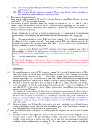 76
b.1) cerca de 100 g são usados para determinação da umidade, executada com três amostras de
pelo menos 30 g ;
b.2) 120 g, no caso de solos arenosos, ou cerca de 70 g, no caso de solos siltosos ou argilosos,
para o ensaio de sedimentação e/ou peneiramento fino.
3. Peneiramento do material grosso:
Lavar a parte retida na peneira de 2,0 mm (#10) a fim de eliminar o material fino aderente e secar em
estufa a 105o
–110o
C, até constância de massa.
3.1 Utilizando-se o agitador mecânico, passar esse material nas peneiras de 50, 38, 25,19, 9,5, 4,8 e
2,0mm. Anotar com a resolução indicada em 4.2.1 as massas retidas acumuladas em cada peneira. A
soma de todas essas massas retidas (ou o retido acumulado na peneira de 2,0 mm) será anotada com
MG (massa do material graúdo).
Nota: Quando não se vai fazer o ensaio de sedimentação*, e a determinação da distribuição
granulométrica for feita apenas por peneiramento, proceder como se segue com a fração fina:
a) Do material passado na peneira de 2,0 mm, tomar cerca de 120 g. Pesar esse material com
resolução de 0,01 g e anotar como Mh. Tomar ainda cerca de 100 g para três determinações de
umidade higroscópica [h] , de acordo com a NBR 6457; O valor do fator de correção da umidade
deve ser anotado com quatro casas decimais
b) Lavar na peneira de 0,075 mm (nº200) o material assim obtido, vertendo-se água potável à
baixa pressão; (recomenda-se usar junto uma peneira intermediária, como a de 0,25 mm, para não sobrecarregar
a peneira nº 200, para aumentar sua durabilidade e evitar transbordamento, com perda de solo. )
c) Proceder como descrito a partir de (5).
* A decisão de não fazer a sedimentação poderá ser tomada quando se verificar que a proporção
do material fino for tão baixa que este material não terá influência significativa no comportamento
do solo.
4. Sedimentação
4.1 Do material passado na peneira de 2,0 mm tomar cerca de 120 g, no caso de solos arenosos, ou 70 g,
no de solos siltosos e argilosos, para a sedimentação e o peneiramento fino. Pesar esse material com
resolução de 0,01 g e anotar como Mh. Tomar ainda cerca de 100 g para três determinações de
umidade higroscópica (h) , de acordo com a NBR 6457, o teor de umidade deve ser expresso em
porcentagem e calculado com duas casas decimais e o fator de correção com quatro casas decimais;
4.2 Transferir o material assim obtido para um béquer de 250 cm3
e juntar, com auxílio de proveta,
como defloculante, 125 cm3 de solução de hexametafosfato de sódio [3]
com a concentração de 45,7
g do sal por 1 000 cm3
de solução. Agitar o béquer até que todo o material fique imerso e deixar em
repouso, no mínimo 12 horas.
[3
] A solução de hexametafosfato de sódio deve ser tamponada com carbonato de sódio até que a
solução atinja um pH entre 8 e 9, evitando assim a reversão da solução para ortofosfato de sódio.
Em solos para os quais o defloculante e a concentração indicados não forem satisfatórios na
dispersão, deve-se investigar o tipo e a dosagem do defloculante mais adequados. São exemplos:
polifosfato de sódio (21,6 g por litro de solução), trifosfato de sódio (18,8 g pls), tetra fosfato de
sódio (35,1 g pls).
4.3 Verter a mistura no copo de dispersão, removendo-se com água destilada, com auxílio da bisnaga,
o material aderido ao béquer. Adicionar água destilada até que a hélice fique imersa e submeter à
ação do aparelho dispersor durante cerca de quinze minutos [4]
.
[4
] Solos que contenham grãos susceptíveis de quebra podem ser dispersos em um intervalo de tempo
menor.
4.4 Transferir a dispersão para a proveta e remover com água destilada, com auxílio da piceta, todo o
material aderido ao copo. Juntar água destilada até atingir o traço correspondente a 1 000 cm3
; em
seguida, colocar a proveta no tanque para banho ou em local com temperatura aproximadamente
constante. Agitar freqüentemente a baqueta de vidro para manter, tanto quanto possível, as
 
