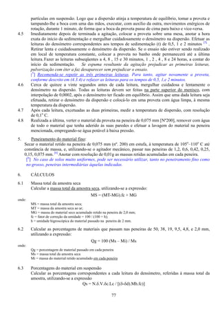 77
partículas em suspensão. Logo que a dispersão atinja a temperatura de equilíbrio, tomar a proveta e
tampando-lhe a boca com uma das mãos, executar, com auxílio da outra, movimentos enérgicos de
rotação, durante 1 minuto, de forma que a boca da proveta passe de cima para baixo e vice-versa.
4.5 Imediatamente depois de terminada a agitação, colocar a proveta sobre uma mesa, anotar a hora
exata do início da sedimentação e mergulhar cuidadosamente o densímetro na dispersão. Efetuar as
leituras do densímetro correspondentes aos tempos de sedimentação (t) de 0,5, 1 e 2 minutos [5]
.
Retirar lenta e cuidadosamente o densímetro da dispersão. Se o ensaio não estiver sendo realizado
em local de temperatura constante, colocar a proveta no banho onde permanecerá até a última
leitura.Fazer as leituras subseqüentes a 4, 8 , 15 e 30 minutos, 1 , 2 , 4 , 8 e 24 horas, a contar do
início da sedimentação. Se espuma resultante da agitação prejudicar as primeiras leituras,
pulverização com éter a faz desaparecer sem prejudicar o ensaio.
[
5
] Recomenda-se repetir as três primeiras leituras. Para tanto, agitar novamente a proveta,
conforme descrito em (4.3.4) e refazer as leituras para os tempos de 0,5, 1,e 2 minutos.
4.6 Cerca de quinze a vinte segundos antes de cada leitura, mergulhar cuidadosa e lentamente o
densímetro na dispersão. Todas as leituras devem ser feitas na parte superior do menisco, com
interpolação de 0,0002, após o densímetro ter ficado em equilíbrio. Assim que uma dada leitura seja
efetuada, retirar o densímetro da dispersão e colocá-lo em uma proveta com água limpa, à mesma
temperatura da dispersão.
4.7 Após cada leitura, excetuadas as duas primeiras, medir a temperatura de dispersão, com resolução
de 0,1o
C.
4.8 Realizada a última, verter o material da proveta na peneira de 0,075 mm [Nº200], remover com água
de todo o material que tenha aderido às suas paredes e efetuar a lavagem do material na peneira
mencionada, empregando-se água potável à baixa pressão.
5. Peneiramento do material fino:
Secar o material retido na peneira de 0,075 mm (nº. 200) em estufa, à temperatura de 105o
–110o
C até
constância de massa, e, utilizando-se o agitador mecânico, passar nas peneiras de 1,2, 0,6, 0,42, 0,25,
0,15, 0,075 mm. [6]
Anotar com resolução de 0,01g as massas retidas acumuladas em cada peneira.
[6
] No caso de solos muito uniformes, pode ser necessário utilizar, tanto no peneiramento fino como
no grosso, peneiras intermediárias àquelas indicadas.
6. CÁLCULOS
6.1 Massa total da amostra seca
Calcular a massa total da amostra seca, utilizando-se a expressão:
MS = (MT-MG).fc + MG
onde:
MS = massa total da amostra seca;
MT = massa da amostra seca ao ar;
MG = massa do material seco acumulado retido na peneira de 2,0 mm;
fc = fator de correção da umidade = 100 / (100 + h);
h = umidade higroscópica do material passado na peneira de 2 mm.
6.2 Calcular as porcentagens de materiais que passam nas peneiras de 50, 38, 19, 9,5, 4,8, e 2,0 mm,
utilizando a expressão:
Qg = 100 (Ms – Mi) / Ms
onde:
Qg = porcentagem de material passado em cada peneira
Ms = massa total da amostra seca
Mi = massa do material retido acumulado em cada peneira
6.3 Porcentagens do material em suspensão
Calcular as porcentagens correspondentes a cada leitura do densímetro, referidas à massa total da
amostra, utilizando-se a expressão
Qs = N.δ.V.δc.Lc / [(δ-δd).Mh.fc)]
 
