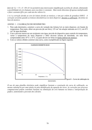 79
fator Q / Lc = N × δ / (Ps (δ -1)) permitirá uma interessante simplificação na ficha de cálculo, diminuindo
a possibilidade de erro humano, pois esse fator é constante. Mais tarde obteremos Q apenas multiplicando
o fator constante Q/Lc por cada um dos valores Lc.
( r) é a correção devida ao erro de leitura devido ao menisco, e tem por ordem de grandeza 0,0012. A
correção será feita quando as leituras densimétricas no meio dispersor, durante a calibração, são feitas na
base do menisco.
ANEXO 1 – CALIBRAÇÃO DO DENSÍMETRO
1. Para cada densímetro, construir a curva de variação das leituras Ld, no meio dispersor, em função da
temperatura. Para tanto, diluir em proveta (de um litro), 125 cm3
da solução indicada em 4.3.2, em 875
cm3
de água destilada;
2. Com a proveta imersa em um recipiente com água, provido de dispositivo para controle de temperatura,
variar a temperatura do meio dispersor e obter diversas leituras da densidade, em uma faixa
compreendida entre 10o
C e 35o
C, as quais devem ser feitas no limite inferior do menisco.
3. Com os valores obtidos construir uma curva, como exemplificado na figura seguinte.
O uso de uma planilha eletrônica pode simplificar bastante a construção da curva de calibração, ou
mesmo substituí-la por uma tabela ou pela identificação da equação da curva. As correções por processo
computacional podem contribuir bastante na eliminação do erro humano na leitura e interpretação do
gráfico, aumentando a precisão dos cálculos.
CALIBRAÇÃO DENSIMETRO 000.001
0,9970
0,9980
0,9990
1,0000
1,0010
1,0020
1,0030
1,0040
1,0050
1,0060
10 20 30 40
Temperatura ( º C )
Leituradodensímetronomeiodispersor(Ld)
Figura 6 – Curva de calibração do
densímetro
 