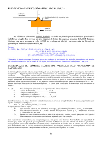 81
ERRO DEVIDO AO MENISCO, NÃO ASSINALADO NA NBR 7181:
As leituras do densímetro, durante o ensaio, são feitas na parte superior do menisco, por causa da
turbidez da solução. Isto provoca um erro negativo de leitura da ordem de grandeza de 0,0012. Podemos
diminuir esse erro, somando o valor 0,0012 ao resultado de (L-Ld) , no numerador da fórmula de
percentagem do material em suspensão, Qs.
Exemplo:
L = 1,023 , Ld = 1,012 , δ = 2,730 , N = 60% , M = 70 g , h = 4%
Q% = N.δ.V. dc.(L-Ld+0,0012) / ((δ-1).Mh.fc)
Fc = 100 / (100+h) = 100/104 = 0,9615
Q% = 60%.2,730.1000.1.(1,023-1,012+0,0012)/((2,730-1).70.0,9615)
Observação: A norma apresenta a fórmula de Stokes para o cálculo da percentagem das partículas em suspensão mas permite,
por causar erro desprezível, que os valores δd e δc sejam, para efeito de cálculo, considerados como iguais a 1,000 g/cm.
DETERMINAÇÃO DO DIÂMETRO MÁXIMO DAS PARTÍCULAS PELO NOMOGRAMA DE
CASAGRANDE
A determinação do diâmetro máximo das partículas pela Lei de Stokes pode ser feita utilizando-se o nomograma elaborado por
Casagrande. A figura 7 fornece as indicações necessárias para sua elaboração e a figura 8 apresenta um nomograma já
construído. O nomograma, constitui uma representação gráfica da Lei de Stokes, e é adaptável a qualquer densímetro,
desde que se tenha feito a correlação entre as alturas de queda e as leituras do densímetro. Esta correlação pode ser feita no
próprio nomograma, marcando-se contiguamente à escala das alturas de queda as leituras correspondentes do densímetro,
lembrando, porém, que a correlação para as três primeiras leituras, correspondentes aos tempos de sedimentação de 0, 5, 1 e 2
minutos, é diferente daquela para as leituras subseqüentes. A chave para a utilização do nomograma está apresentada na
figura 8.
A.3.1.1 Para exemplificar, considerem-se os seguintes dados obtidos em ensaio:
L [ leitura do densímetro ] ............................. 1,028
t [ tempo de sedimentação ] .......................... 4 minutos
T [ temperatura da suspensão ] ..................... 21o
C
δ [ massa específica dos grãos do solo ] ........2,56 g/cm3
Considere-se ainda que, para o densímetro utilizado no ensaio, as curvas de variação da altura de queda das partículas sejam
aquelas exemplificadas na figura 6.
Para L = 1,028 obtém-se, portanto, a’ = 17 cm.
A seguir, proceder como se segue:
A) ligar os valores 2,56 e 21 , das respectivas escalas δ e T, por uma reta que cortará a escala A no ponto 11,6;
B) outra reta ligando os valores de 17,0 cm e 4 minutos, das respectivas escalas a e t , determinará, na escala
V, a velocidade de 0,068 cm/s;
C) uma terceira reta, ligando esse valor ao ponto 11,6 , na escala A, cortará a escala d no ponto 0,028, que é o
diâmetro máximo procurado das partículas em suspensão, para esse exemplo.
Com o advento dos computadores, este nomograma passou a ter apenas valor histórico. Neste trabalho, tem a finalidade de
mostrar que, mesmo em época em que os primeiros conceitos da Mecânica dos Solos estavam em discussão, já existia a
preocupação em reduzir tanto o trabalho de calcular quanto a probabilidade de cometer erros de cálculo. Não é mais razoável
fazer manualmente todos os cálculos do ensaio de granulometria. Por exemplo, planilhas de cálculo podem ser usadas, com
grande economia de trabalho. Uma planilha Excel com essa finalidade, está disponível no cd-rom.
Nível da solução, onde deveria ser feita a
leitura
Leitura no
densímetro
haste do
densímetro
 
