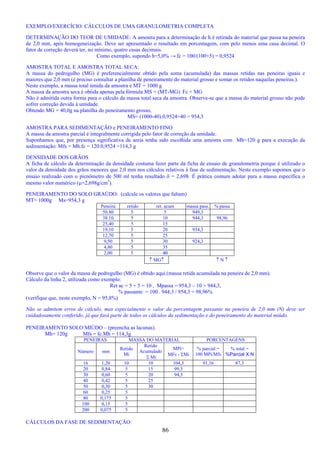 86
EXEMPLO/EXERCÍCIO: CÁLCULOS DE UMA GRANULOMETRIA COMPLETA
DETERMINAÇÃO DO TEOR DE UMIDADE: A amostra para a determinação de h é retirada do material que passa na peneira
de 2,0 mm, após homogeneização. Deve ser apresentado o resultado em porcentagem, com pelo menos uma casa decimal. O
fator de correção deverá ter, no mínimo, quatro casas decimais.
Como exemplo, supondo h=5,0% → fc = 100/(100+5) = 0,9524
AMOSTRA TOTAL E AMOSTRA TOTAL SECA:
A massa do pedregulho (MG) é preferencialmente obtido pela soma (acumulada) das massas retidas nas peneiras iguais e
maiores que 2,0 mm (é preciso consultar a planilha de peneiramento do material grosso e somar os retidos naquelas peneiras.).
Neste exemplo, a massa total úmida da amostra é MT = 1000 g
A massa da amostra seca é obtida apenas pela fórmula MS = (MT-MG). Fc + MG
Não é admitida outra forma para o cálculo da massa total seca da amostra. Observe-se que a massa do material grosso não pode
sofrer correção devida à umidade.
Obtendo MG = 40,0g na planilha do peneiramento grosso,
MS= (1000-40).0,9524+40 = 954,3
AMOSTRA PARA SEDIMENTAÇÂO e PENEIRAMENTO FINO
A massa da amostra parcial é integralmente corrigida pelo fator de correção da umidade.
Suponhamos que, por presença significativa de areia tenha sido escolhida uma amostra com Mh=120 g para a execução da
sedimentação: Mfs = Mh.fc = 120.0,9524 =114,3 g
DENSIDADE DOS GRÃOS
A ficha de cálculo da determinação da densidade costuma fazer parte da ficha de ensaio de granulometria porque é utilizado o
valor da densidade dos grãos menores que 2,0 mm nos cálculos relativos à fase de sedimentação. Neste exemplo supomos que o
ensaio realizado com o picnômetro de 500 ml tenha resultado δ = 2,698. É prática comum adotar para a massa específica o
mesmo valor numérico (µ=2,698g/cm3
).
PENEIRAMENTO DO SOLO GRAÚDO: (calcule os valores que faltam)
MT= 1000g Ms=954,3 g
Peneira retido ret. acum massa pass. % passa
50.80 5 5 949,3
38.10 5 10 944,3 98,96
25,40 5 15
19,10 5 20 934,3
12,70 5 25
9,50 5 30 924,3
4,80 5 35
2,00 5 40
↑ MG↑ ↑ N ↑
Observe que o valor da massa de pedregulho (MG) é obtido aqui.(massa retida acumulada na peneira de 2,0 mm).
Cálculo da linha 2, utilizada como exemplo:
Ret ac = 5 + 5 = 10 , Mpassa = 954,3 – 10 = 944,3,
% passante = 100 . 944,3 / 954,3 = 98,96%
(verifique que, neste exemplo, N = 95,8%)
Não se admitem erros de cálculo, mas especialmente o valor da porcentagem passante na peneira de 2,0 mm (N) deve ser
cuidadosamente conferido, já que fará parte de todos os cálculos da sedimentação e do peneiramento do material miúdo.
PENEIRAMENTO SOLO MIÚDO – (preencha as lacunas).
Mh= 120g Mfs = fc.Mh = 114,3g
PENEIRAS MASSA DO MATERIAL PORCENTAGENS
Número mm
Retido
Mi
Retido
Acumulado
Σ Mi
MPi=
MFs - ΣMi
% parcial =
100 MPi/Mfs
% total =
%Parcial X N
16 1,20 10 10 104,3 91,16 87,3
20 0,84 5 15 99,3
30 0,60 5 20 94,3
40 0,42 5 25
50 0,30 5 30
60 0,25 5
80 0,175 5
100 0,15 5
200 0,075 5
CÁLCULOS DA FASE DE SEDIMENTAÇÃO:
 