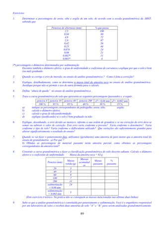 89
Exercícios
1. Determinar a percentagens de areia, silte e argila de um solo, de acordo com a escala granulométrica da ABNT,
sabendo que
Peneiras de aberturas (mm) % que passa
2,5
0,94
4,8
2,0
0,42
0,25
0,074
0,06
0,002*
0,001*
100
80
72
67
56
44
24
21
11
4
(*) percentagens e diâmetros determinados por sedimentação
Encontre também o diâmetro efetivo, o grau de uniformidade e coeficiente de curvatura e explique por que o solo é bem
(ou mal) graduado.
2. Quando se corrige o erro de imersão, no ensaio de análise granulométrica ? Como é feita a correção?
3. Explique, detalhadamente, como se determina a massa total da amostra seca no ensaio de análise granulométrica..
Justifique porque não se permite o uso de outra fórmula para o cálculo.
4. Defina “altura de queda” no ensaio de análise granulométrica .
5. Trace a curva granulométrica do solo que apresenta as seguintes percentagens (passando) e, a seguir,
peneira 4 peneira 10 peneira 40 peneira 200 ∅ < 0,06 mm ∅ < 0,002 mm
100 % 95 % 85 % 40 % 30 % 15 %
a) indique as percentagens correspondentes de pedregulho, areia, silte, argila;
b) calcule o diâmetro efetivo;
c) calcule o grau de (des)uniformidade;
d) explique (justificando) se o solo é bem graduado ou não.
6. Explique, desenhando, o erro devido ao menisco, informe a sua ordem de grandeza e se na correção do erro deve-se
somar ou subtrair o valor de correção. Esse erro varia conforme a proveta? Varia conforme o densímetro? Varia
conforme o tipo de solo? Varia conforme o defloculante utilizado? Que variações são suficientemente grandes para
alterar significativamente o resultado do ensaio?
7. Quando se vai fazer o peneiramento fino, utilizamos (geralmente) uma amostra de peso menor que a amostra total do
ensaio de granulometria. a) Por quê ?
b) Obtidas as percentagens de material passante nesta amostra parcial, como obtemos as percentagens
correspondentes da amostra total?
8. Construir a curva granulométrica e fazer a classificação granulométrica do solo descrito adiante. Calcule o diâmetro
efetivo e o coeficiente de uniformidade. Massa da amostra seca = 63 g
Peneira (mm)
Massa
retida (g)
Massas
acumulad
as
Massa
passante
%
passante
20 3
40 4
60 9
140 7
200 11
sedimentação
< 0,06 mm
24
sedimentação
< 0,002 mm
5
(Este exercício é teórico. Na prática não se conseguem as massas mencionadas nas ultimas duas linhas)
9. Sabe-se que a análise granulométrica é constituída por peneiramento e sedimentação. Você é o engenheiro responsável
por um laboratório de solos e recebeu duas amostras de solo “A” e “B” para serem analisadas granulometricamente.
 