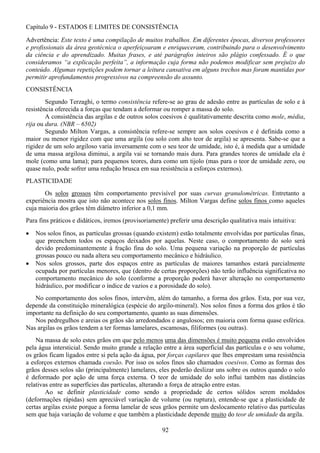 92
Capítulo 9 - ESTADOS E LIMITES DE CONSISTÊNCIA
Advertência: Este texto é uma compilação de muitos trabalhos. Em diferentes épocas, diversos professores
e profissionais da área geotécnica o aperfeiçoaram e enriqueceram, contribuindo para o desenvolvimento
da ciência e do aprendizado. Muitas frases, e até parágrafos inteiros são plágio confessado. É o que
consideramos “a explicação perfeita”, a informação cuja forma não podemos modificar sem prejuízo do
conteúdo. Algumas repetições podem tornar a leitura cansativa em alguns trechos mas foram mantidas por
permitir aprofundamentos progressivos na compreensão do assunto.
CONSISTÊNCIA
Segundo Terzaghi, o termo consistência refere-se ao grau de adesão entre as partículas de solo e à
resistência oferecida a forças que tendam a deformar ou romper a massa do solo.
A consistência das argilas e de outros solos coesivos é qualitativamente descrita como mole, média,
rija ou dura. (NBR – 6502)
Segundo Milton Vargas, a consistência refere-se sempre aos solos coesivos e é definida como a
maior ou menor rigidez com que uma argila (ou solo com alto teor de argila) se apresenta. Sabe-se que a
rigidez de um solo argiloso varia inversamente com o seu teor de umidade, isto é, à medida que a umidade
de uma massa argilosa diminui, a argila vai se tornando mais dura. Para grandes teores de umidade ela é
mole (como uma lama); para pequenos teores, dura como um tijolo (mas para o teor de umidade zero, ou
quase nulo, pode sofrer uma redução brusca em sua resistência a esforços externos).
PLASTICIDADE
Os solos grossos têm comportamento previsível por suas curvas granulométricas. Entretanto a
experiência mostra que isto não acontece nos solos finos. Milton Vargas define solos finos como aqueles
cuja maioria dos grãos têm diâmetro inferior a 0,1 mm.
Para fins práticos e didáticos, iremos (provisoriamente) preferir uma descrição qualitativa mais intuitiva:
• Nos solos finos, as partículas grossas (quando existem) estão totalmente envolvidas por partículas finas,
que preenchem todos os espaços deixados por aquelas. Neste caso, o comportamento do solo será
devido predominantemente à fração fina do solo. Uma pequena variação na proporção de partículas
grossas pouco ou nada altera seu comportamento mecânico e hidráulico.
• Nos solos grossos, parte dos espaços entre as partículas de maiores tamanhos estará parcialmente
ocupada por partículas menores, que (dentro de certas proporções) não terão influência significativa no
comportamento mecânico do solo (conforme a proporção poderá haver alteração no comportamento
hidráulico, por modificar o índice de vazios e a porosidade do solo).
No comportamento dos solos finos, intervêm, além do tamanho, a forma dos grãos. Esta, por sua vez,
depende da constituição mineralógica (espécie do argilo-mineral). Nos solos finos a forma dos grãos é tão
importante na definição do seu comportamento, quanto as suas dimensões.
Nos pedregulhos e areias os grãos são arredondados e angulosos; em maioria com forma quase esférica.
Nas argilas os grãos tendem a ter formas lamelares, escamosas, filiformes (ou outras).
Na massa de solo estes grãos em que pelo menos uma das dimensões é muito pequena estão envolvidos
pela água intersticial. Sendo muito grande a relação entre a área superficial das partículas e o seu volume,
os grãos ficam ligados entre si pela ação da água, por forças capilares que lhes emprestam uma resistência
a esforços externos chamada coesão. Por isso os solos finos são chamados coesivos. Como as formas dos
grãos desses solos são (principalmente) lamelares, eles poderão deslizar uns sobre os outros quando o solo
é deformado por ação de uma força externa. O teor de umidade do solo influi também nas distâncias
relativas entre as superfícies das partículas, alterando a força de atração entre estas.
Ao se definir plasticidade como sendo a propriedade de certos sólidos serem moldados
(deformações rápidas) sem apreciável variação de volume (ou ruptura), entende-se que a plasticidade de
certas argilas existe porque a forma lamelar de seus grãos permite um deslocamento relativo das partículas
sem que haja variação de volume e que também a plasticidade depende muito do teor de umidade da argila.
 