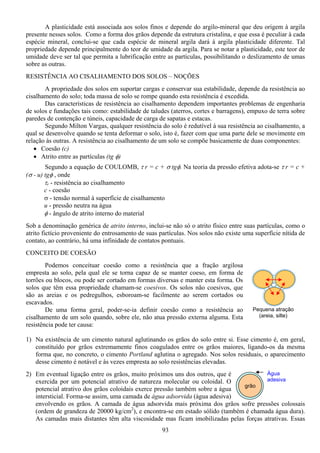 93
Pequena atração
(areia, silte)
Água
adesiva
grão
A plasticidade está associada aos solos finos e depende do argilo-mineral que deu origem à argila
presente nesses solos. Como a forma dos grãos depende da estrutura cristalina, e que essa é peculiar à cada
espécie mineral, conclui-se que cada espécie de mineral argila dará à argila plasticidade diferente. Tal
propriedade depende principalmente do teor de umidade da argila. Para se notar a plasticidade, este teor de
umidade deve ser tal que permita a lubrificação entre as partículas, possibilitando o deslizamento de umas
sobre as outras.
RESISTÊNCIA AO CISALHAMENTO DOS SOLOS – NOÇÕES
A propriedade dos solos em suportar cargas e conservar sua estabilidade, depende da resistência ao
cisalhamento do solo; toda massa de solo se rompe quando esta resistência é excedida.
Das características de resistência ao cisalhamento dependem importantes problemas de engenharia
de solos e fundações tais como: estabilidade de taludes (aterros, cortes e barragens), empuxo de terra sobre
paredes de contenção e túneis, capacidade de carga de sapatas e estacas.
Segundo Milton Vargas, qualquer resistência do solo é redutível à sua resistência ao cisalhamento, a
qual se desenvolve quando se tenta deformar o solo, isto é, fazer com que uma parte dele se movimente em
relação às outras. A resistência ao cisalhamento de um solo se compõe basicamente de duas componentes:
• Coesão (c)
• Atrito entre as partículas (tg φ)
Segundo a equação de COULOMB, τ r = c + σ tgφ. Na teoria da pressão efetiva adota-se τ r = c +
(σ - u) tgφ , onde
τr - resistência ao cisalhamento
c - coesão
σ - tensão normal à superfície de cisalhamento
u - pressão neutra na água
φ - ângulo de atrito interno do material
Sob a denominação genérica de atrito interno, inclui-se não só o atrito físico entre suas partículas, como o
atrito fictício proveniente do entrosamento de suas partículas. Nos solos não existe uma superfície nítida de
contato, ao contrário, há uma infinidade de contatos pontuais.
CONCEITO DE COESÃO
Podemos conceituar coesão como a resistência que a fração argilosa
empresta ao solo, pela qual ele se torna capaz de se manter coeso, em forma de
torrões ou blocos, ou pode ser cortado em formas diversas e manter esta forma. Os
solos que têm essa propriedade chamam-se coesivos. Os solos não coesivos, que
são as areias e os pedregulhos, esboroam-se facilmente ao serem cortados ou
escavados.
De uma forma geral, poder-se-ia definir coesão como a resistência ao
cisalhamento de um solo quando, sobre ele, não atua pressão externa alguma. Esta
resistência pode ter causa:
1) Na existência de um cimento natural aglutinando os grãos do solo entre si. Esse cimento é, em geral,
constituído por grãos extremamente finos coagulados entre os grãos maiores, ligando-os da mesma
forma que, no concreto, o cimento Portland aglutina o agregado. Nos solos residuais, o aparecimento
desse cimento é notável e às vezes empresta ao solo resistências elevadas.
2) Em eventual ligação entre os grãos, muito próximos uns dos outros, que é
exercida por um potencial atrativo de natureza molecular ou coloidal. O
potencial atrativo dos grãos coloidais exerce pressão também sobre a água
intersticial. Forma-se assim, uma camada de água adsorvida (água adesiva)
envolvendo os grãos. A camada de água adsorvida mais próxima dos grãos sofre pressões colossais
(ordem de grandeza de 20000 kg/cm2
), e encontra-se em estado sólido (também é chamada água dura).
As camadas mais distantes têm alta viscosidade mas ficam imobilizadas pelas forças atrativas. Essas
 