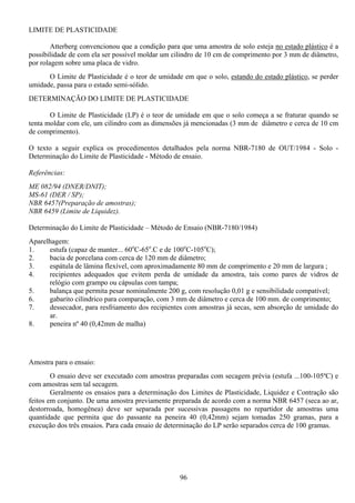 96
LIMITE DE PLASTICIDADE
Atterberg convencionou que a condição para que uma amostra de solo esteja no estado plástico é a
possibilidade de com ela ser possível moldar um cilindro de 10 cm de comprimento por 3 mm de diâmetro,
por rolagem sobre uma placa de vidro.
O Limite de Plasticidade é o teor de umidade em que o solo, estando do estado plástico, se perder
umidade, passa para o estado semi-sólido.
DETERMINAÇÃO DO LIMITE DE PLASTICIDADE
O Limite de Plasticidade (LP) é o teor de umidade em que o solo começa a se fraturar quando se
tenta moldar com ele, um cilindro com as dimensões já mencionadas (3 mm de diâmetro e cerca de 10 cm
de comprimento).
O texto a seguir explica os procedimentos detalhados pela norma NBR-7180 de OUT/1984 - Solo -
Determinação do Limite de Plasticidade - Método de ensaio.
Referências:
ME 082/94 (DNER/DNIT);
MS-61 (DER / SP);
NBR 6457(Preparação de amostras);
NBR 6459 (Limite de Liquidez).
Determinação do Limite de Plasticidade – Método de Ensaio (NBR-7180/1984)
Aparelhagem:
1. estufa (capaz de manter... 60o
C-65o
.C e de 100o
C-105o
C);
2. bacia de porcelana com cerca de 120 mm de diâmetro;
3. espátula de lâmina flexível, com aproximadamente 80 mm de comprimento e 20 mm de largura ;
4. recipientes adequados que evitem perda de umidade da amostra, tais como pares de vidros de
relógio com grampo ou cápsulas com tampa;
5. balança que permita pesar nominalmente 200 g, com resolução 0,01 g e sensibilidade compatível;
6. gabarito cilíndrico para comparação, com 3 mm de diâmetro e cerca de 100 mm. de comprimento;
7. dessecador, para resfriamento dos recipientes com amostras já secas, sem absorção de umidade do
ar.
8. peneira nº 40 (0,42mm de malha)
Amostra para o ensaio:
O ensaio deve ser executado com amostras preparadas com secagem prévia (estufa ...100-105ºC) e
com amostras sem tal secagem.
Geralmente os ensaios para a determinação dos Limites de Plasticidade, Liquidez e Contração são
feitos em conjunto. De uma amostra previamente preparada de acordo com a norma NBR 6457 (seca ao ar,
destorroada, homogênea) deve ser separada por sucessivas passagens no repartidor de amostras uma
quantidade que permita que do passante na peneira 40 (0,42mm) sejam tomadas 250 gramas, para a
execução dos três ensaios. Para cada ensaio de determinação do LP serão separados cerca de 100 gramas.
 