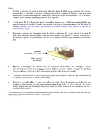 97
Ensaio:
1. Colocar a amostra na bacia de porcelana, adicionar água destilada com pequenos incrementos,
amassando e revolvendo, vigorosa e continuamente, com a espátula, de forma a obter uma pasta
homogênea, de consistência plástica. O tempo de homogeneização deve estar entre 15 e 30 minutos,
sendo o maior intervalo de tempo para solos mais argilosos;
2. Tomar cerca de 10 g da amostra assim preparada e formar com os dedos uma pequena bola, que
deve ser rolada sobre a placa de vidro com pressão suficiente da palma da mão para lhe dar forma de
cilindro (melhor usar os dedos, posicionados de forma inclinada em relação à direção de
movimento da mão);
3. Enquanto a amostra se fragmentar antes de atingir o diâmetro de 3 mm, retorná-la à bacia de
porcelana, adicionar água destilada, homogeneizar durante pelo menos 3 minutos, amassando e
revolvendo vigorosa e continuamente com auxílio da espátula e repetir o procedimento descrito em
(2);
4. Quando a moldagem do cilindro com as dimensões mencionadas for conseguida, estará
caracterizado que o solo está no estado plástico. Refazer a esfera e repetir a rolagem até que haja
fragmentação do cilindro com dimensões próximas às do gabarito de comparação;
5. Transferir imediatamente as partes fragmentadas para um recipiente adequado, para determinação
da umidade pelo método da estufa (NBR 6457);
6. Repetir as operações (2) à (5) para obter pelo menos três valores de umidade que difiram de sua
respectiva média menos que cinco por cento do valor dessa média. Na prática, obtêm-se cinco ou seis
valores, para que haja boa probabilidade de que pelo menos três valores satisfaçam à esta condição (os que não a
satisfaçam são descartados).
O ensaio deve ser executado em condições ambientais que minimizem a perda de umidade do material por
evaporação, preferencialmente em recinto climatizado.
Gabarito
( ∅ =3 mm, L = 10 cm)
Placa de vidro
esmerilhada
 