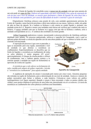 98
Cinzéis
Concha
Parafuso de
regulagem
Base de
ebonite
Parafusos de
fixação
Aparelho de Casagrande
LIMITE DE LIQUIDEZ
O limite de liquidez foi concebido como o menor teor de umidade com que uma amostra de
um solo pode ser capaz de fluir. Embora tal capacidade seja mais relacionada com o grau de saturação do
solo do que com o teor de umidade, os ensaios para determinar o limite de liquidez de solos finos têm o
teor de umidade como parâmetro, por causa da dificuldade de medir e controlar o grau de saturação.
Originalmente Atterberg colocava uma porção de solo, com umidade aparentemente próxima do
Limite de Liquidez, numa bacia de porcelana e abria uma ranhura em sua massa. Aplicava, então, um golpe
de mão na base da cápsula. Se a ranhura se fechasse o solo estaria no estado líquido e, portanto, sua
umidade acima do L.L. Repetia o ensaio com umidades mais baixas até verificar que a ranhura não mais se
fechava. A menor umidade com que se fechasse ou a maior com que não se fechasse a ranhura, seria a
umidade correspondente ao L.L. A variância dos resultados era muito grande.
Arthur Casagrande padronizou o ensaio, mecanizando o processo primitivo de Atterberg conforme
detalhado mais adiante. No processo padronizado, utiliza-se o aparelho de Casagrande, com o qual se
aplicam golpes deixando a concha do aparelho cair de uma altura padrão até que a ranhura se feche em uma
extensão convencionada.
A suposição do processo é que com as pancadas, a
água se encaminhe para essa região, aumentando o teor
de umidade (o que diminui a resistência ao
cisalhamento). Experimentalmente se descobriu que no
limite de liquidez, a resistência ao cisalhamento de todos
os solos plásticos é muito pequena (25 g/cm2
,
aproximadamente). O choque da concha produz o esforço
de cisalhamento, mas a ranhura apenas começa a se
estreitar quando a umidade (na região de fechamento) se
aproxima do Limite de Liquidez.
A resistência que o solo oferece ao fechamento do
sulco, medida pelo número de golpes requerido, é devida
à “resistência ao cisalhamento” para aquela umidade.
A seqüência de operações do ensaio é executada pelo menos por cinco vezes. Amostras pequenas
são retiradas na região de fechamento, para a determinação de seu teor de umidade. Anota-se o número de
golpes necessários para fechar a ranhura, a cada tentativa. Colocam-se esses valores em gráfico
semilogarítmico (ver figura seguinte). Quando o ensaio é bem executado e todos os pontos obtidos são
válidos, esses pontos dispõem-se próximos de uma linha reta, denominada reta de escoamento. (A teoria da
resistência ao cisalhamento dos solos plásticos confirma essa linearidade).
LIMITE DE LIQUIDEZ
Para ajustar melhor os limites do gráfico, clique no eixo da umidade (Y), escolha "formatar
eixo", "escala", e ajuste os valores de mínimo e máximo
45%
55%
10 100
NÚMERO DE GOLPES
TEORDEUMIDADE
Reta de escoamento – LL é a % inteira mais próxima
LL
25
 