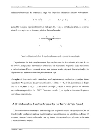 Representação dos Sistemas de Potência Prof. Luciano V. Barboza
Sistemas de Potência I 7
rada aos valores usuais das correntes de carga. Para simplificar ainda mais o circuito, pode-se fazer
2 2
1 1 2 1 1 2eR r a r X x a x= + = + (1.11)
para obter o circuito equivalente mostrado na Figura 1.6. Todas as impedâncias e tensões no secun-
dário devem, agora, ser referidas ao primário do transformador.
R1
X1
+
− −
+
aV2
V1
I1
Figura 1.6. Circuito equivalente do transformador desprezando a corrente de magnetização.
Os parâmetros R e X do transformador de dois enrolamentos são determinados pelo teste de cur-
to-circuito. A impedância é medida nos terminais de um enrolamento enquanto o outro enrolamento
é curto-circuitado. Como é requerida apenas uma pequena tensão, a corrente de magnetização é in-
significante e a impedância medida é praticamente R + jX.
Exemplo 1.2: Um transformador monofásico tem 2.000 espiras no enrolamento primário e 500 no
secundário. As resistências dos enrolamentos são r1 = 2,0 Ω e r2 = 0,125 Ω. As reatâncias de disper-
são são x1 = 8,0 Ω e x2 = 0, 5 Ω. A resistência da carga Z2 é 12 Ω. A tensão aplicada nos terminais
do enrolamento primário é de 1.200 V. Determine a tensão V2 e a regulação de tensão. Despreze a
corrente de magnetização.
1.5. Circuito Equivalente de um Transformador Real com Tap Fora do Valor Nominal
Os transformadores com tap fora do nominal podem esquematicamente ser representados por um
transformador ideal com relação de transformação a:1 em série com a sua admitância. A Figura 1.7
mostra o esquema de um transformador com tap fora do valor nominal conectado entre as barras i e
k de um sistema de potência.
 