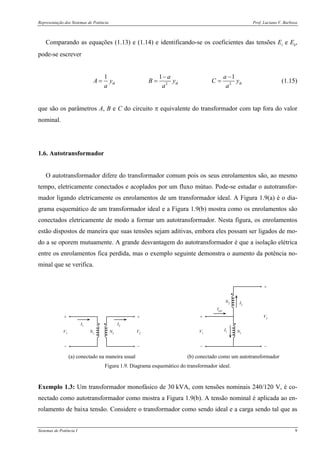 Representação dos Sistemas de Potência Prof. Luciano V. Barboza
Sistemas de Potência I 9
Comparando as equações (1.13) e (1.14) e identificando-se os coeficientes das tensões Ei e Ek,
pode-se escrever
2 2
1 1 1
ik ik ik
a a
A y B y C y
a a a
− −
= = = (1.15)
que são os parâmetros A, B e C do circuito π equivalente do transformador com tap fora do valor
nominal.
1.6. Autotransformador
O autotransformador difere do transformador comum pois os seus enrolamentos são, ao mesmo
tempo, eletricamente conectados e acoplados por um fluxo mútuo. Pode-se estudar o autotransfor-
mador ligando eletricamente os enrolamentos de um transformador ideal. A Figura 1.9(a) é o dia-
grama esquemático de um transformador ideal e a Figura 1.9(b) mostra como os enrolamentos são
conectados eletricamente de modo a formar um autotransformador. Nesta figura, os enrolamentos
estão dispostos de maneira que suas tensões sejam aditivas, embora eles possam ser ligados de mo-
do a se oporem mutuamente. A grande desvantagem do autotransformador é que a isolação elétrica
entre os enrolamentos fica perdida, mas o exemplo seguinte demonstra o aumento da potência no-
minal que se verifica.
+ +
− −
V1 V2
I1
I2
N1 N2
+
−
+
−
V1
I1 N1
N2 I2
Ient
V2
(a) conectado na maneira usual (b) conectado como um autotransformador
Figura 1.9. Diagrama esquemático do transformador ideal.
Exemplo 1.3: Um transformador monofásico de 30 kVA, com tensões nominais 240/120 V, é co-
nectado como autotransformador como mostra a Figura 1.9(b). A tensão nominal é aplicada ao en-
rolamento de baixa tensão. Considere o transformador como sendo ideal e a carga sendo tal que as
 