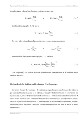 Representação dos Sistemas de Potência Prof. Luciano V. Barboza
Sistemas de Potência I 11
impedância pelo valor de base. Portanto, podemos escrever que
( ) ( )
(pu) e (pu)
ant nova
ant nova
base base
Z Z
Z Z
Z Z
Ω Ω
= = (1.17)
Combinando as equações (1.17), tem-se
(pu) (pu) ant
nova
base
nova ant
base
Z
Z Z
Z
= (1.18)
Por outro lado, as impedâncias bases antiga e nova podem ser expressas como
2 2
eant nova
ant nova
ant nova
base base
base base
base base
V V
Z Z
N N
= = (1.19)
Substituindo as equações (1.19) na equação (1.18), obtém-se
2
(pu) (pu) nova ant
ant nova
base base
nova ant
base base
N V
Z Z
N V
⎛ ⎞
= ⎜ ⎟
⎜ ⎟
⎝ ⎠
(1.20)
Com a equação (1.20), pode-se modificar o valor de uma impedância em pu de uma base antiga
para uma base nova.
1.8. Impedância Por Unidade em Circuitos com Transformadores
Os valores ôhmicos da resistência e da reatância de dispersão de um transformador dependem de
que lado se efetuam as medidas, se do lado de AT ou de BT do transformador. Se seus valores são
expressos em pu, a base de potência é tomada como sendo a potência nominal do transformador. A
tensão base é escolhida como sendo a tensão nominal do enrolamento no qual a resistência e a rea-
tância de dispersão estiverem referidas. A impedância em pu do transformador é a mesma, indepen-
dente do fato de ter sido obtida a partir dos valores ôhmicos referidos nos lados de AT ou de BT do
transformador.
 