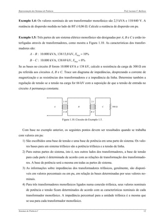 Representação dos Sistemas de Potência Prof. Luciano V. Barboza
Sistemas de Potência I 12
Exemplo 1.4: Os valores nominais de um transformador monofásico são 2,5 kVA e 110/440 V. A
reatância de dispersão medida no lado de BT é 0,06 Ω. Calcule a reatância de dispersão em pu.
Exemplo 1.5: Três partes de um sistema elétrico monofásico são designadas por A, B e C e estão in-
terligadas através de transformadores, como mostra a Figura 1.10. As características dos transfor-
madores são:
A – B : 10.000 kVA, 138/13,8 kV, Xdisp = 10%
B – C : 10.000 kVA, 138/69 kV, Xdisp = 8%
Se as bases no circuito B forem 10.000 kVA e 138 kV, calcule a resistência da carga de 300 Ω em
pu referida aos circuitos A, B e C. Trace um diagrama de impedâncias, desprezando a corrente de
magnetização e as resistências dos transformadores e a impedância da linha. Determine também a
regulação de tensão se a tensão na carga for 66 kV com a suposição de que a tensão de entrada no
circuito A permaneça constante.
A B C
1:10
A−B
2:1
B−C
300 Ω
Figura 1.10. Circuito do Exemplo 1.5.
Com base no exemplo anterior, os seguintes pontos devem ser ressaltados quando se trabalha
com valores em pu:
1) São escolhidos uma base de tensão e uma base de potência em uma parte do sistema. Os valo-
res bases para um sistema trifásico são a potência trifásica e a tensão de linha.
2) Para outras partes do sistema, isto é, nos outros lados dos transformadores, a base de tensão
para cada parte é determinada de acordo com as relações de transformação dos transformado-
res. A base de potência será a mesma em todas as partes do sistema.
3) As informações sobre impedâncias dos transformadores trifásicos, geralmente, são disponí-
veis em valores percentuais ou em pu, em relação às bases determinadas por seus valores no-
minais.
4) Para três transformadores monofásicos ligados numa conexão trifásica, seus valores nominais
de potência e tensão ficam determinados de acordo com as características nominais de cada
transformador monofásico. A impedância percentual para a unidade trifásica é a mesma que
se usa para cada transformador monofásico.
 