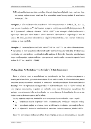 Representação dos Sistemas de Potência Prof. Luciano V. Barboza
Sistemas de Potência I 13
5) Uma impedância em pu dada numa base diferente daquela estabelecida para a parte do siste-
ma na qual o elemento está localizado deve ser mudada para a base apropriada de acordo com
a equação (1.20).
Exemplo 1.6: Três transformadores monofásicos com valores nominais de 25 MVA, 38,1/3,81 kV,
cada um, são conectados em Y−Δ e ligados a uma carga equilibrada constituída de três resistores de
0,6 Ω ligados em Y. Adote os valores de 75 MVA e 66 kV como bases para o lado de alta tensão e
especifique a base para o lado de baixa tensão. Determine a resistência da carga em pu na base do
lado de BT. Então, determine a resistência da carga referida ao lado de AT e o valor em pu dessa re-
sistência na base escolhida.
Exemplo 1.7: Um transformador trifásico tem 400 MVA e 220Y/22Δ kV como valores nominais.
A impedância de curto-circuito medida no lado de BT do transformador é 0,121 Ω e, devido à baixa
resistência, este valor pode ser considerado igual à reatância de dispersão. Determine a reatância em
pu do transformador e o valor usado para representar este transformador em um sistema cujas bases
no lado de AT são 100 MVA e 230 kV.
1.9. Impedância Por Unidade de Transformadores de Três Enrolamentos
Tanto o primário como o secundário de um transformador de dois enrolamentos possuem a
mesma potência nominal, porém os enrolamentos de um transformador de três enrolamentos podem
apresentar potências nominais diferentes. A impedância de cada enrolamento de um transformador
desse tipo pode ser expressa em valor percentual ou pu tomando como base os valores nominais de
seus próprios enrolamentos, ou podem ser realizados testes para determinar as impedâncias. Em
qualquer caso, entretanto, todas as impedâncias em pu no diagrama de impedâncias devem ser ex-
pressas em relação a uma mesma potência base.
As três impedâncias podem ser medidas pelo teste-padrão de curto-circuito, como a seguir:
Zps → impedância medida no primário com o secundário curto-circuitado e o terciário aberto;
Zpt → impedância medida no primário com o terciário curto-circuitado e o secundário aberto;
Zst → impedância medida no secundário com o terciário curto-circuitado e o primário aberto.
Se as três impedâncias medidas em Ohms forem referidas a um dos enrolamentos, as impedân-
 