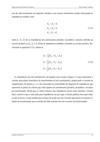Representação dos Sistemas de Potência Prof. Luciano V. Barboza
Sistemas de Potência I 14
cias de cada enrolamento em separado referidas a esse mesmo enrolamento estarão relacionadas às
impedâncias medidas como
ps p s
pt p t
st s t
Z Z Z
Z Z Z
Z Z Z
= +
= +
= +
(1.21)
onde Zp, Zs e Zt são as impedâncias dos enrolamentos primário, secundário e terciário referidas ao
circuito primário se Zps, Zpt e Zst forem as impedâncias medidas e referidas ao circuito primário. Re-
solvendo as equações (1.21), obtem-se
( )
( )
( )
1
2
1
2
1
2
p ps pt st
s ps st pt
t pt st ps
Z Z Z Z
Z Z Z Z
Z Z Z Z
= + −
= + −
= + −
(1.22)
As impedâncias dos três enrolamentos são ligadas como mostra a Figura 1.11 para representar o
circuito equivalente monofásico do transformador de três enrolamentos, desprezando a corrente de
magnetização. Os pontos p, s e t são conectados às extremidades do diagrama de impedâncias que
representa as partes do sistema que estão ligadas aos enrolamentos primário, secundário e terciário
do transformador. Desde que os valores ôhmicos das impedâncias devem estar referidos à mesma
base, conclui-se que a conversão para impedâncias em pu exige a mesma potência base para todos
os três circuitos e exige também que as bases de tensão nos três circuitos apresentem as mesmas re-
lações de transformação que as tensões de linha nominais dos três circuitos do transformador.
 