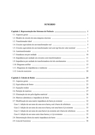 SUMÁRIO
Capítulo 1. Representação dos Sistemas de Potência .................................................................. 1
1.1. Aspectos gerais ....................................................................................................................... 1
1.2. Modelo de circuito de uma máquina síncrona ........................................................................ 1
1.3. Transformador ideal ............................................................................................................... 3
1.4. Circuito equivalente de um transformador real ...................................................................... 5
1.5. Circuito equivalente de um transformador real com tap fora do valor nominal .................... 7
1.6. Autotransformador ................................................................................................................. 9
1.7. Grandezas em por unidade ................................................................................................... 10
1.8. Impedância por unidade em circuitos com transformadores ................................................ 11
1.9. Impedância por unidade de transformadores de três enrolamentos ...................................... 13
1.10. Diagrama unifilar ............................................................................................................... 15
1.11. Diagramas de impedâncias e reatâncias ............................................................................. 17
1.12. Lista de exercícios .............................................................................................................. 20
Capítulo 2. Cálculo de Redes ....................................................................................................... 23
2.1. Aspectos gerais ..................................................................................................................... 23
2.2. Equivalência de fontes .......................................................................................................... 23
2.3. Equações nodais ................................................................................................................... 24
2.4. Partição de matrizes .............................................................................................................. 27
2.5. Eliminação de nós pela álgebra matricial ............................................................................. 28
2.6. Matrizes admitância e impedância de barra ......................................................................... 31
2.7. Modificação de uma matriz impedância de barra já existente ............................................. 32
Caso 1: Adição de um ramo de uma nova barra p até à barra de referência ............................ 32
Caso 2: Adição de um ramo de uma nova barra p até uma barra k já existente ....................... 33
Caso 3: Adição de um ramo de uma barra k já existente até à barra de referência .................. 34
Caso 4: Adição de um ramo entre duas barras j e k já existentes ............................................. 35
2.8. Determinação direta da matriz impedância de barra ............................................................ 36
2.9. Lista de Exercícios ............................................................................................................... 38
 