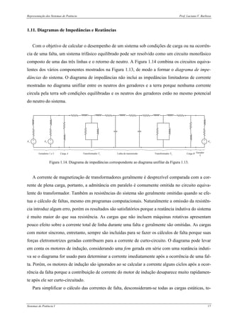 Representação dos Sistemas de Potência Prof. Luciano V. Barboza
Sistemas de Potência I 17
1.11. Diagramas de Impedâncias e Reatâncias
Com o objetivo de calcular o desempenho de um sistema sob condições de carga ou na ocorrên-
cia de uma falta, um sistema trifásico equilibrado pode ser resolvido como um circuito monofásico
composto de uma das três linhas e o retorno de neutro. A Figura 1.14 combina os circuitos equiva-
lentes dos vários componentes mostrados na Figura 1.13, de modo a formar o diagrama de impe-
dâncias do sistema. O diagrama de impedâncias não inclui as impedâncias limitadoras de corrente
mostradas no diagrama unifilar entre os neutros dos geradores e a terra porque nenhuma corrente
circula pela terra sob condições equilibradas e os neutros dos geradores estão no mesmo potencial
do neutro do sistema.
+
−
E1
+
−
E2
+
−
E3
Geradores 1 e 2 Carga A Transformador T1 Transformador T2Linha de transmissão Gerador
3
Carga B
Figura 1.14. Diagrama de impedâncias correspondente ao diagrama unifilar da Figura 1.13.
A corrente de magnetização de transformadores geralmente é desprezível comparada com a cor-
rente de plena carga, portanto, a admitância em paralelo é comumente omitida no circuito equiva-
lente do transformador. Também as resistências do sistema são geralmente omitidas quando se efe-
tua o cálculo de faltas, mesmo em programas computacionais. Naturalmente a omissão da resistên-
cia introduz algum erro, porém os resultados são satisfatórios porque a reatância indutiva do sistema
é muito maior do que sua resistência. As cargas que não incluem máquinas rotativas apresentam
pouco efeito sobre a corrente total de linha durante uma falta e geralmente são omitidas. As cargas
com motor síncrono, entretanto, sempre são incluídas para se fazer os cálculos de falta porque suas
forças eletromotrizes geradas contribuem para a corrente de curto-circuito. O diagrama pode levar
em conta os motores de indução, considerando uma fem gerada em série com uma reatância induti-
va se o diagrama for usado para determinar a corrente imediatamente após a ocorrência de uma fal-
ta. Porém, os motores de indução são ignorados ao se calcular a corrente alguns ciclos após a ocor-
rência da falta porque a contribuição de corrente do motor de indução desaparece muito rapidamen-
te após ele ser curto-circuitado.
Para simplificar o cálculo das correntes de falta, desconsideram-se todas as cargas estáticas, to-
 