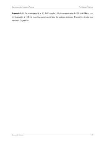 Representação dos Sistemas de Potência Prof. Luciano V. Barboza
Sistemas de Potência I 19
Exemplo 1.11: Se os motores M1 e M2 do Exemplo 1.10 tiverem entradas de 120 e 60 MVA, res-
pectivamente, a 13,2 kV e ambos operem com fator de potência unitário, determine a tensão nos
terminais do gerador.
 