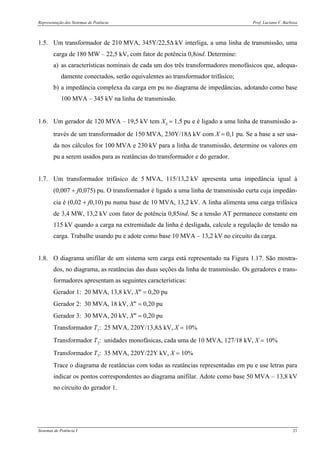Representação dos Sistemas de Potência Prof. Luciano V. Barboza
Sistemas de Potência I 21
1.5. Um transformador de 210 MVA, 345Y/22,5Δ kV interliga, a uma linha de transmissão, uma
carga de 180 MW – 22,5 kV, com fator de potência 0,8ind. Determine:
a) as características nominais de cada um dos três transformadores monofásicos que, adequa-
damente conectados, serão equivalentes ao transformador trifásico;
b) a impedância complexa da carga em pu no diagrama de impedâncias, adotando como base
100 MVA – 345 kV na linha de transmissão.
1.6. Um gerador de 120 MVA – 19,5 kV tem XS = 1,5 pu e é ligado a uma linha de transmissão a-
través de um transformador de 150 MVA, 230Y/18Δ kV com X = 0,1 pu. Se a base a ser usa-
da nos cálculos for 100 MVA e 230 kV para a linha de transmissão, determine os valores em
pu a serem usados para as reatâncias do transformador e do gerador.
1.7. Um transformador trifásico de 5 MVA, 115/13,2 kV apresenta uma impedância igual à
(0,007 + j0,075) pu. O transformador é ligado a uma linha de transmissão curta cuja impedân-
cia é (0,02 + j0,10) pu numa base de 10 MVA, 13,2 kV. A linha alimenta uma carga trifásica
de 3,4 MW, 13,2 kV com fator de potência 0,85ind. Se a tensão AT permanece constante em
115 kV quando a carga na extremidade da linha é desligada, calcule a regulação de tensão na
carga. Trabalhe usando pu e adote como base 10 MVA – 13,2 kV no circuito da carga.
1.8. O diagrama unifilar de um sistema sem carga está representado na Figura 1.17. São mostra-
dos, no diagrama, as reatâncias das duas seções da linha de transmissão. Os geradores e trans-
formadores apresentam as seguintes características:
Gerador 1: 20 MVA, 13,8 kV, X″ = 0,20 pu
Gerador 2: 30 MVA, 18 kV, X″ = 0,20 pu
Gerador 3: 30 MVA, 20 kV, X″ = 0,20 pu
Transformador T1: 25 MVA, 220Y/13,8Δ kV, X = 10%
Transformador T2: unidades monofásicas, cada uma de 10 MVA, 127/18 kV, X = 10%
Transformador T3: 35 MVA, 220Y/22Y kV, X = 10%
Trace o diagrama de reatâncias com todas as reatâncias representadas em pu e use letras para
indicar os pontos correspondentes ao diagrama unifilar. Adote como base 50 MVA – 13,8 kV
no circuito do gerador 1.
 