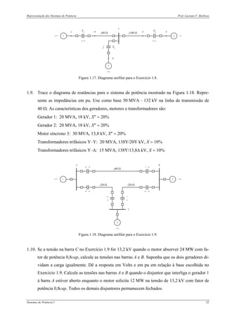 Representação dos Sistemas de Potência Prof. Luciano V. Barboza
Sistemas de Potência I 22
1
3
2
A B
C
D
FET1
T3
T2
j80 Ω j100 Ω
Figura 1.17. Diagrama unifilar para o Exercício 1.8.
1.9. Trace o diagrama de reatâncias para o sistema de potência mostrado na Figura 1.18. Repre-
sente as impedâncias em pu. Use como base 50 MVA – 132 kV na linha de transmissão de
40 Ω. As características dos geradores, motores e transformadores são:
Gerador 1: 20 MVA, 18 kV, X″ = 20%
Gerador 2: 20 MVA, 18 kV, X″ = 20%
Motor síncrono 3: 30 MVA, 13,8 kV, X″ = 20%
Transformadores trifásicos Y–Y: 20 MVA, 138Y/20Y kV, X = 10%
Transformadores trifásicos Y–Δ: 15 MVA, 138Y/13,8Δ kV, X = 10%
1 2
3
A B
C
j40 Ω
j20 Ω j20 Ω
Figura 1.18. Diagrama unifilar para o Exercício 1.9.
1.10. Se a tensão na barra C no Exercício 1.9 for 13,2 kV quando o motor absorver 24 MW com fa-
tor de potência 0,8cap, calcule as tensões nas barras A e B. Suponha que os dois geradores di-
vidam a carga igualmente. Dê a resposta em Volts e em pu em relação à base escolhida no
Exercício 1.9. Calcule as tensões nas barras A e B quando o disjuntor que interliga o gerador 1
à barra A estiver aberto enquanto o motor solicita 12 MW na tensão de 13,2 kV com fator de
potência 0,8cap. Todos os demais disjuntores permanecem fechados.
 