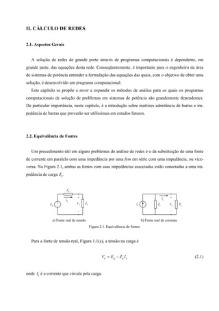 II. CÁLCULO DE REDES
2.1. Aspectos Gerais
A solução de redes de grande porte através de programas computacionais é dependente, em
grande parte, das equações desta rede. Conseqüentemente, é importante para o engenheiro da área
de sistemas de potência entender a formulação das equações das quais, com o objetivo de obter uma
solução, é desenvolvido um programa computacional.
Este capítulo se propõe a rever e expandir os métodos de análise para os quais os programas
computacionais de solução de problemas em sistemas de potência são grandemente dependentes.
De particular importância, neste capítulo, é a introdução sobre matrizes admitância de barras e im-
pedância de barras que provarão ser utilíssimas em estudos futuros.
2.2. Equivalência de Fontes
Um procedimento útil em alguns problemas de análise de redes é o da substituição de uma fonte
de corrente em paralelo com uma impedância por uma fem em série com uma impedância, ou vice-
versa. Na Figura 2.1, ambas as fontes com suas impedâncias associadas estão conectadas a uma im-
pedância de carga ZL.
+
−
Eg
Zg
ZL
+
−
IL
VL
a) Fonte real de tensão
+
−
Is Zs ZL
IL
VL
b) Fonte real de corrente
Figura 2.1. Equivalência de fontes.
Para a fonte de tensão real, Figura 1.1(a), a tensão na carga é
L g g LV E Z I= − (2.1)
onde IL é a corrente que circula pela carga.
 