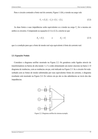 Cálculo de Redes Prof. Luciano V. Barboza
Sistemas de Potência I 24
Para o circuito contendo a fonte real de corrente, Figura 1.1(b), a tensão na carga vale
( )L s s L s s s LV Z I I Z I Z I= − = − (2.2)
As duas fontes e suas impedâncias serão equivalentes se a tensão na carga VL for a mesma em
ambos os circuitos. Comparando as equações (2.1) e (2.2), conclui-se que
eg s s g sE Z I Z Z= = (2.3)
que é a condição para que a fonte de tensão real seja equivalente à fonte de corrente real.
2.3. Equações Nodais
Considere o diagrama unifilar mostrado na Figura 2.2. Os geradores estão ligados através de
transformadores às barras de alta tensão 1 e 3 e estão alimentando um motor síncrono na barra 2. O
diagrama de reatâncias, com as reatâncias em pu, está indicado na Figura 2.3. Se o circuito for rede-
senhado com as fontes de tensão substituídas por suas equivalentes fontes de corrente, o diagrama
resultante está mostrado na Figura 2.4. Os valores em pu são os das admitâncias ao invés dos das
impedâncias.
G1
G2
M
43
2
1T1
T2
T3
Figura 2.2. Diagrama unifilar do sistema-exemplo.
 
