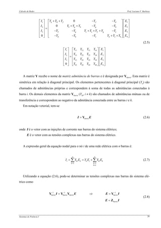 Cálculo de Redes Prof. Luciano V. Barboza
Sistemas de Potência I 26
11
22
33
4
11 12 13 141
21 22 23 242
31 32 33 343
41 42 43 44
0
0
0
0
a d f f d
b g h g h
f g c e f g e
d h e d e h
Y Y Y Y Y EI
Y Y Y Y Y EI
Y Y Y Y Y Y Y EI
Y Y Y Y Y Y E
Y Y Y Y EI
Y Y Y YI
Y Y Y YI
Y Y Y Y
+ + − −⎡ ⎤ ⎡ ⎤⎡ ⎤
⎢ ⎥ ⎢ ⎥⎢ ⎥ + + − −⎢ ⎥ ⎢ ⎥⎢ ⎥ =
⎢ ⎥ ⎢ ⎥⎢ ⎥ − − + + + −
⎢ ⎥ ⎢ ⎥⎢ ⎥
− − − + +⎣ ⎦ ⎣ ⎦⎣ ⎦
⎡ ⎤⎡ ⎤
⎢ ⎥⎢ ⎥
⎢ ⎥⎢ ⎥ =
⎢ ⎥⎢ ⎥
⎢ ⎥⎢ ⎥
⎣ ⎦ ⎣ ⎦
1
2
3
4
E
E
E
⎡ ⎤
⎢ ⎥
⎢ ⎥
⎢ ⎥
⎢ ⎥
⎣ ⎦
(2.5)
A matriz Y recebe o nome de matriz admitância de barras e é designada por Ybarra. Esta matriz é
simétrica em relação à diagonal principal. Os elementos pertencentes à diagonal principal (Yii) são
chamados de admitâncias próprias e correspondem à soma de todas as admitâncias conectadas à
barra i. Os demais elementos da matriz Ybarra (Yik, i ≠ k) são chamados de admitâncias mútuas ou de
transferência e correspondem ao negativo da admitância conectada entre as barras i e k.
Em notação vetorial, tem-se
barra= YI E (2.6)
onde I é o vetor com as injeções de corrente nas barras do sistema elétrico;
E é o vetor com as tensões complexas nas barras do sistema elétrico.
A expressão geral da equação nodal para o nó i de uma rede elétrica com n barras é:
1 1
n n
i ik k ii i ik k
k k
k i
I Y E Y E Y E
= =
≠
= = +∑ ∑ (2.7)
Utilizando a equação (2.6), pode-se determinar as tensões complexas nas barras do sistema elé-
trico como
1 1 1
barra barra barra barra
barra
− − −
= ⇒ =
=
Y Y Y Y
Z
I E E I
E I
(2.8)
 